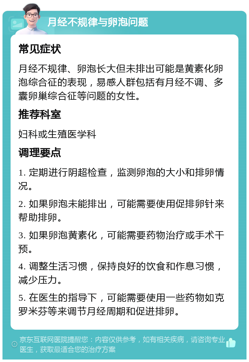 月经不规律与卵泡问题 常见症状 月经不规律、卵泡长大但未排出可能是黄素化卵泡综合征的表现，易感人群包括有月经不调、多囊卵巢综合征等问题的女性。 推荐科室 妇科或生殖医学科 调理要点 1. 定期进行阴超检查，监测卵泡的大小和排卵情况。 2. 如果卵泡未能排出，可能需要使用促排卵针来帮助排卵。 3. 如果卵泡黄素化，可能需要药物治疗或手术干预。 4. 调整生活习惯，保持良好的饮食和作息习惯，减少压力。 5. 在医生的指导下，可能需要使用一些药物如克罗米芬等来调节月经周期和促进排卵。