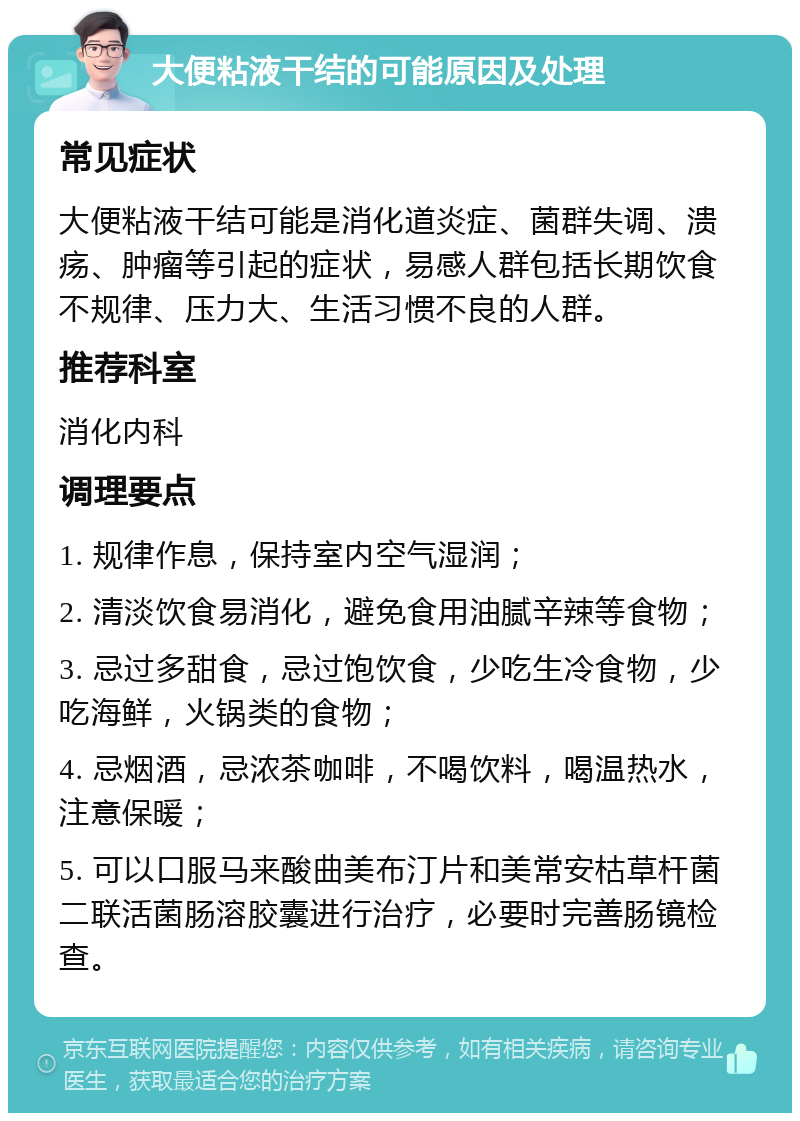 大便粘液干结的可能原因及处理 常见症状 大便粘液干结可能是消化道炎症、菌群失调、溃疡、肿瘤等引起的症状，易感人群包括长期饮食不规律、压力大、生活习惯不良的人群。 推荐科室 消化内科 调理要点 1. 规律作息，保持室内空气湿润； 2. 清淡饮食易消化，避免食用油腻辛辣等食物； 3. 忌过多甜食，忌过饱饮食，少吃生冷食物，少吃海鲜，火锅类的食物； 4. 忌烟酒，忌浓茶咖啡，不喝饮料，喝温热水，注意保暖； 5. 可以口服马来酸曲美布汀片和美常安枯草杆菌二联活菌肠溶胶囊进行治疗，必要时完善肠镜检查。