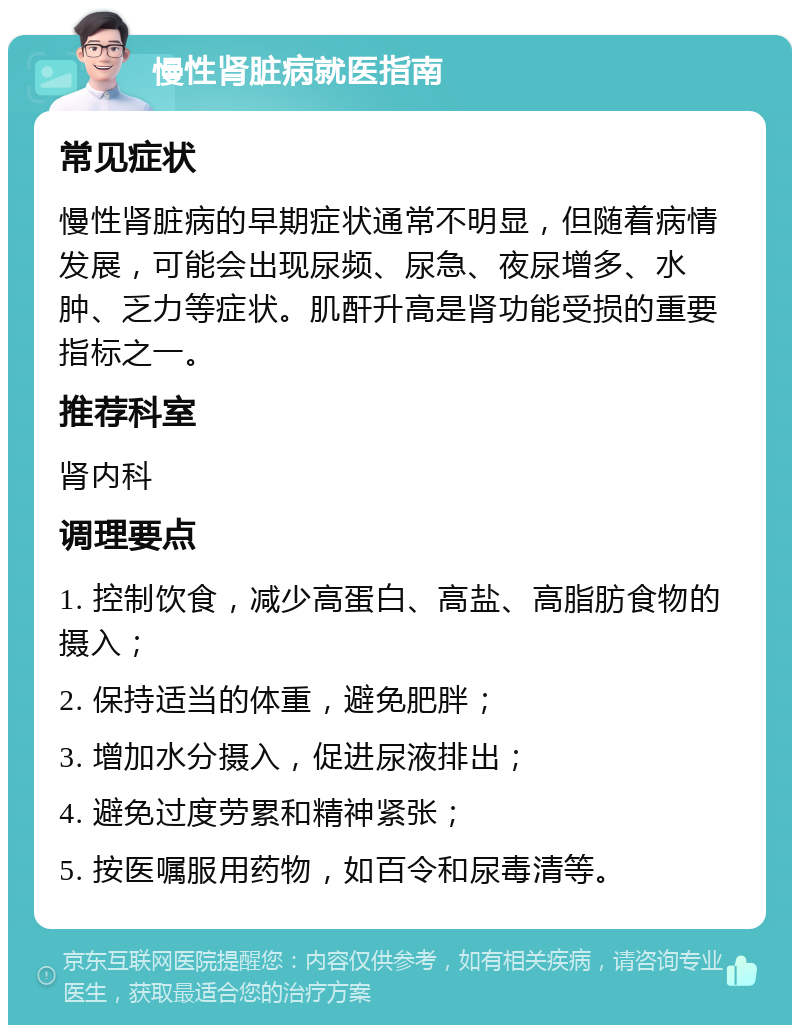 慢性肾脏病就医指南 常见症状 慢性肾脏病的早期症状通常不明显，但随着病情发展，可能会出现尿频、尿急、夜尿增多、水肿、乏力等症状。肌酐升高是肾功能受损的重要指标之一。 推荐科室 肾内科 调理要点 1. 控制饮食，减少高蛋白、高盐、高脂肪食物的摄入； 2. 保持适当的体重，避免肥胖； 3. 增加水分摄入，促进尿液排出； 4. 避免过度劳累和精神紧张； 5. 按医嘱服用药物，如百令和尿毒清等。