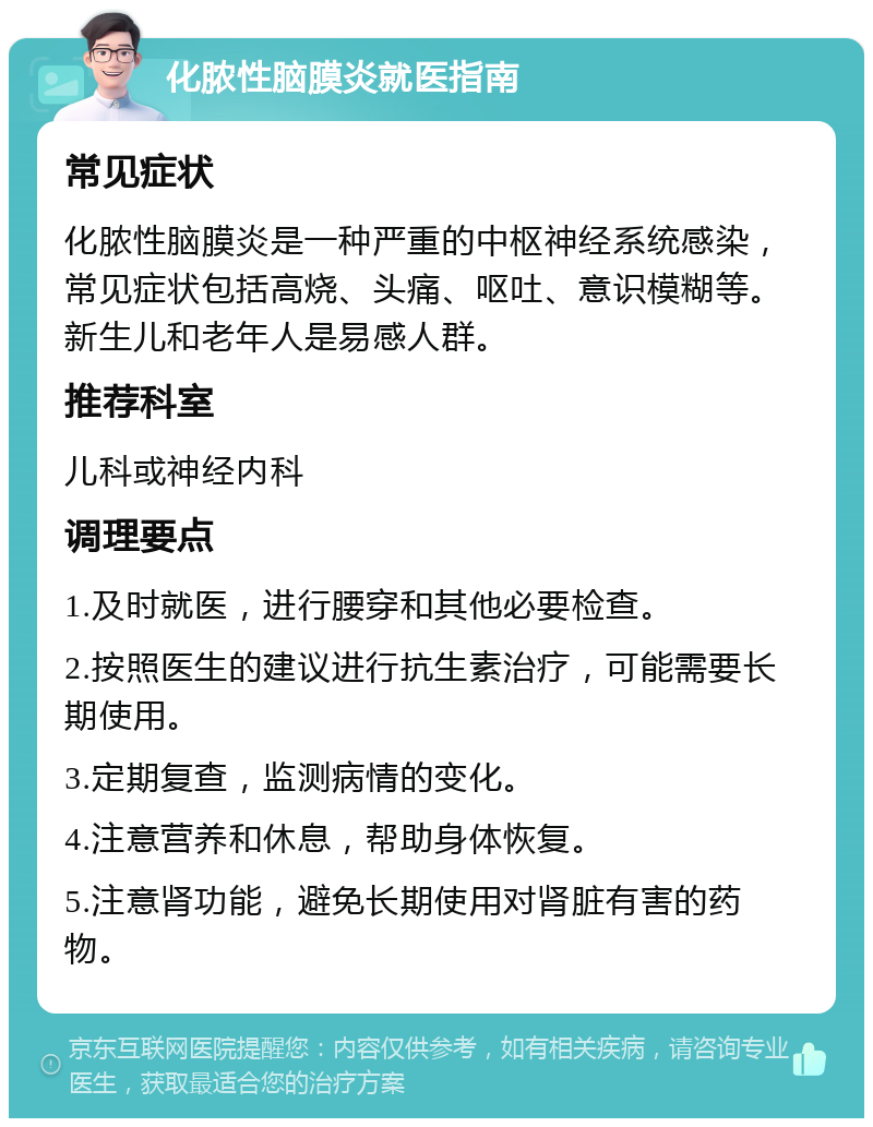 化脓性脑膜炎就医指南 常见症状 化脓性脑膜炎是一种严重的中枢神经系统感染，常见症状包括高烧、头痛、呕吐、意识模糊等。新生儿和老年人是易感人群。 推荐科室 儿科或神经内科 调理要点 1.及时就医，进行腰穿和其他必要检查。 2.按照医生的建议进行抗生素治疗，可能需要长期使用。 3.定期复查，监测病情的变化。 4.注意营养和休息，帮助身体恢复。 5.注意肾功能，避免长期使用对肾脏有害的药物。