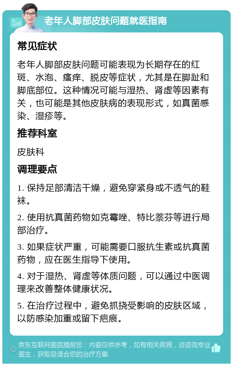 老年人脚部皮肤问题就医指南 常见症状 老年人脚部皮肤问题可能表现为长期存在的红斑、水泡、瘙痒、脱皮等症状，尤其是在脚趾和脚底部位。这种情况可能与湿热、肾虚等因素有关，也可能是其他皮肤病的表现形式，如真菌感染、湿疹等。 推荐科室 皮肤科 调理要点 1. 保持足部清洁干燥，避免穿紧身或不透气的鞋袜。 2. 使用抗真菌药物如克霉唑、特比萘芬等进行局部治疗。 3. 如果症状严重，可能需要口服抗生素或抗真菌药物，应在医生指导下使用。 4. 对于湿热、肾虚等体质问题，可以通过中医调理来改善整体健康状况。 5. 在治疗过程中，避免抓挠受影响的皮肤区域，以防感染加重或留下疤痕。