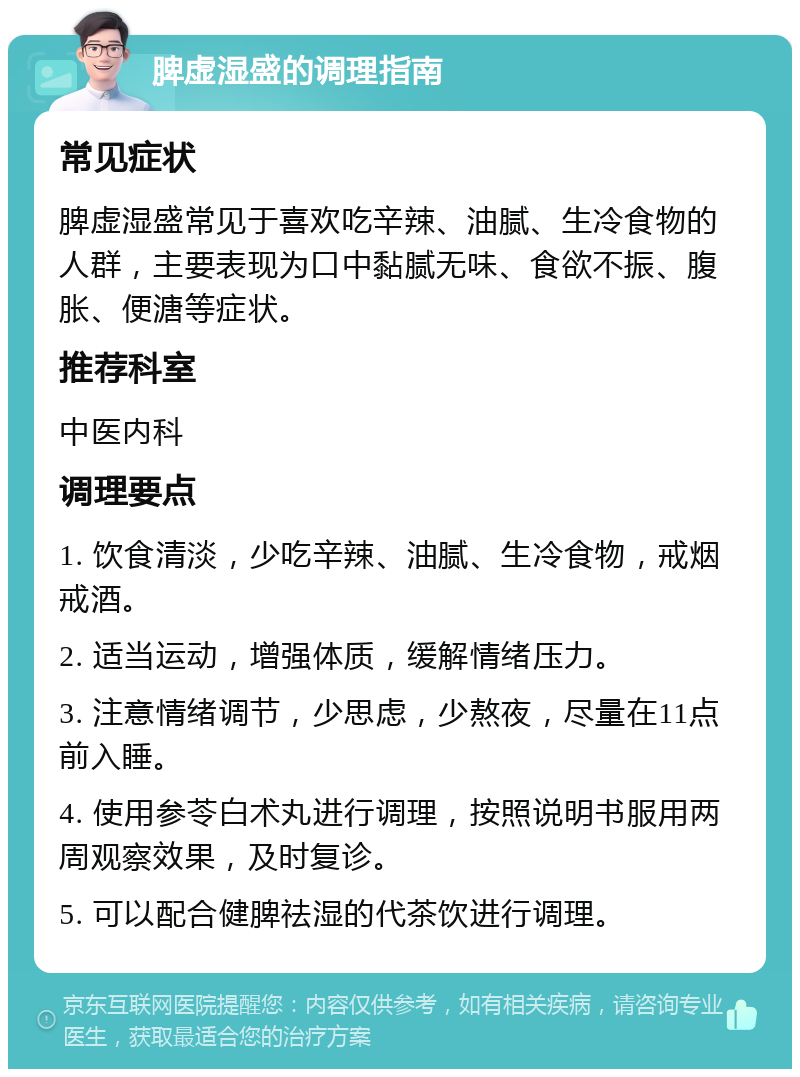 脾虚湿盛的调理指南 常见症状 脾虚湿盛常见于喜欢吃辛辣、油腻、生冷食物的人群，主要表现为口中黏腻无味、食欲不振、腹胀、便溏等症状。 推荐科室 中医内科 调理要点 1. 饮食清淡，少吃辛辣、油腻、生冷食物，戒烟戒酒。 2. 适当运动，增强体质，缓解情绪压力。 3. 注意情绪调节，少思虑，少熬夜，尽量在11点前入睡。 4. 使用参苓白术丸进行调理，按照说明书服用两周观察效果，及时复诊。 5. 可以配合健脾祛湿的代茶饮进行调理。