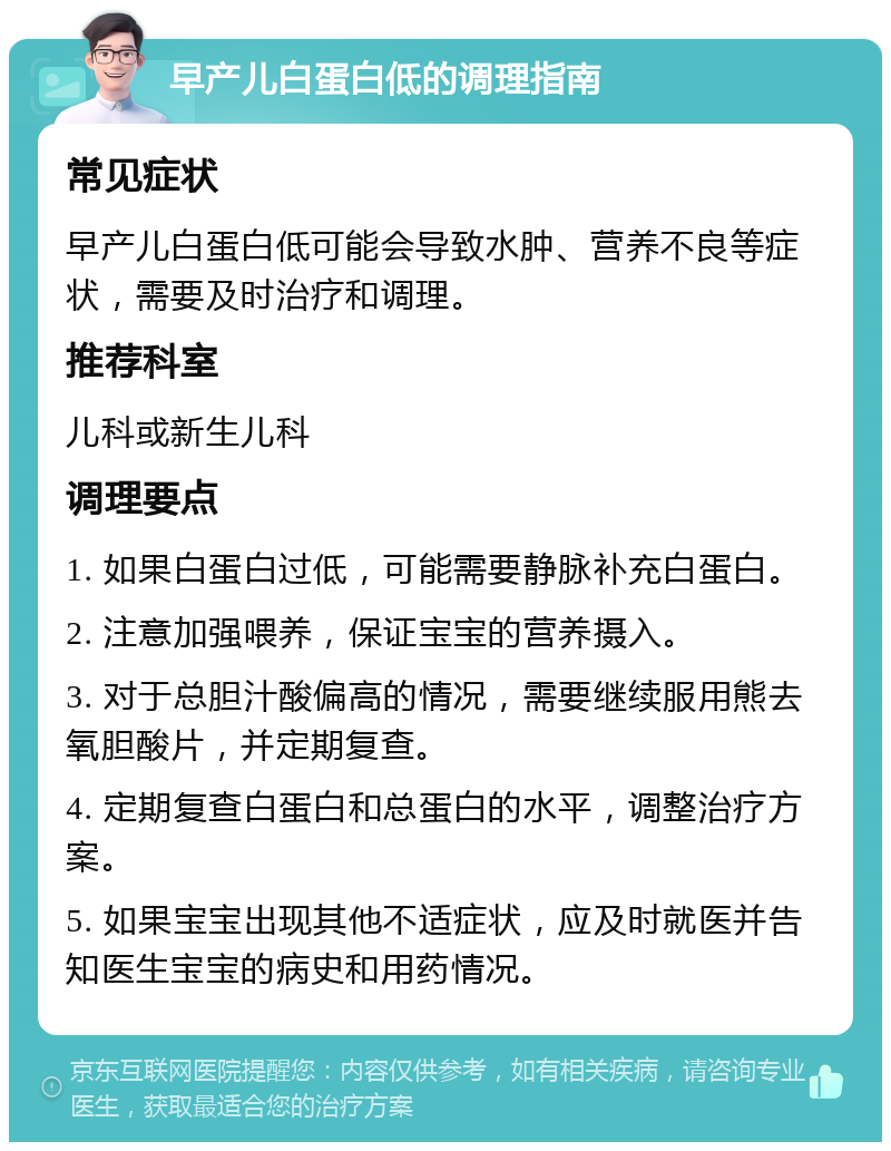 早产儿白蛋白低的调理指南 常见症状 早产儿白蛋白低可能会导致水肿、营养不良等症状，需要及时治疗和调理。 推荐科室 儿科或新生儿科 调理要点 1. 如果白蛋白过低，可能需要静脉补充白蛋白。 2. 注意加强喂养，保证宝宝的营养摄入。 3. 对于总胆汁酸偏高的情况，需要继续服用熊去氧胆酸片，并定期复查。 4. 定期复查白蛋白和总蛋白的水平，调整治疗方案。 5. 如果宝宝出现其他不适症状，应及时就医并告知医生宝宝的病史和用药情况。