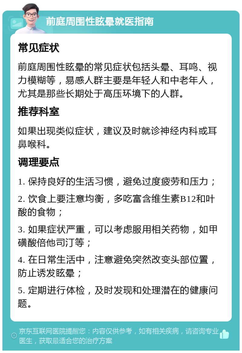 前庭周围性眩晕就医指南 常见症状 前庭周围性眩晕的常见症状包括头晕、耳鸣、视力模糊等，易感人群主要是年轻人和中老年人，尤其是那些长期处于高压环境下的人群。 推荐科室 如果出现类似症状，建议及时就诊神经内科或耳鼻喉科。 调理要点 1. 保持良好的生活习惯，避免过度疲劳和压力； 2. 饮食上要注意均衡，多吃富含维生素B12和叶酸的食物； 3. 如果症状严重，可以考虑服用相关药物，如甲磺酸倍他司汀等； 4. 在日常生活中，注意避免突然改变头部位置，防止诱发眩晕； 5. 定期进行体检，及时发现和处理潜在的健康问题。