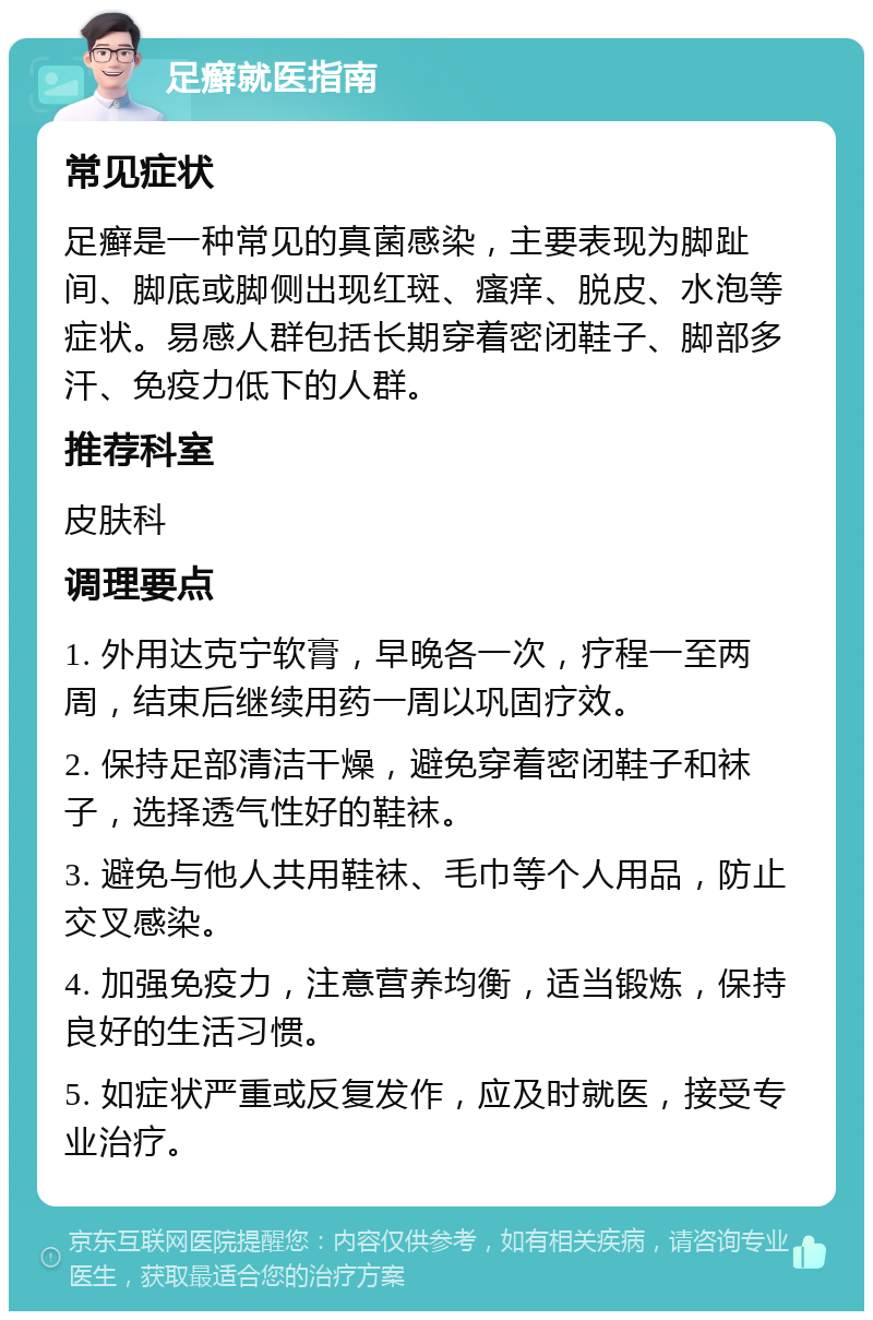 足癣就医指南 常见症状 足癣是一种常见的真菌感染，主要表现为脚趾间、脚底或脚侧出现红斑、瘙痒、脱皮、水泡等症状。易感人群包括长期穿着密闭鞋子、脚部多汗、免疫力低下的人群。 推荐科室 皮肤科 调理要点 1. 外用达克宁软膏，早晚各一次，疗程一至两周，结束后继续用药一周以巩固疗效。 2. 保持足部清洁干燥，避免穿着密闭鞋子和袜子，选择透气性好的鞋袜。 3. 避免与他人共用鞋袜、毛巾等个人用品，防止交叉感染。 4. 加强免疫力，注意营养均衡，适当锻炼，保持良好的生活习惯。 5. 如症状严重或反复发作，应及时就医，接受专业治疗。