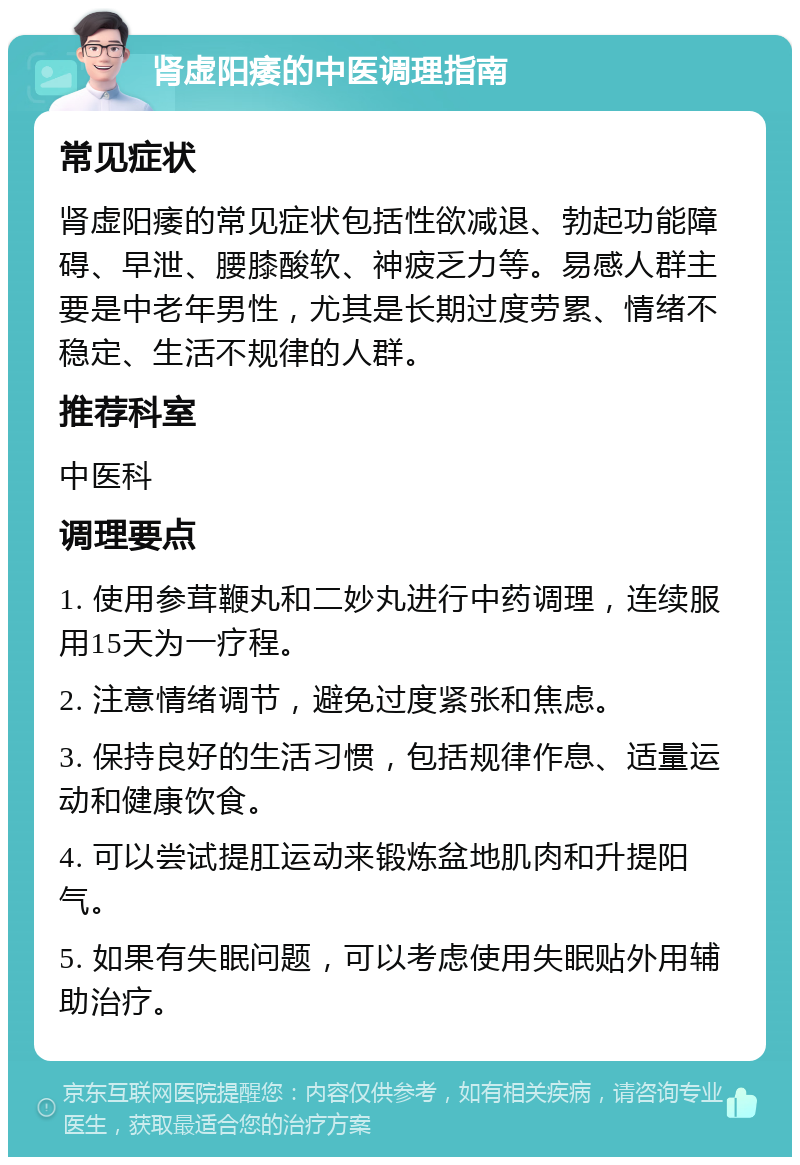 肾虚阳痿的中医调理指南 常见症状 肾虚阳痿的常见症状包括性欲减退、勃起功能障碍、早泄、腰膝酸软、神疲乏力等。易感人群主要是中老年男性，尤其是长期过度劳累、情绪不稳定、生活不规律的人群。 推荐科室 中医科 调理要点 1. 使用参茸鞭丸和二妙丸进行中药调理，连续服用15天为一疗程。 2. 注意情绪调节，避免过度紧张和焦虑。 3. 保持良好的生活习惯，包括规律作息、适量运动和健康饮食。 4. 可以尝试提肛运动来锻炼盆地肌肉和升提阳气。 5. 如果有失眠问题，可以考虑使用失眠贴外用辅助治疗。