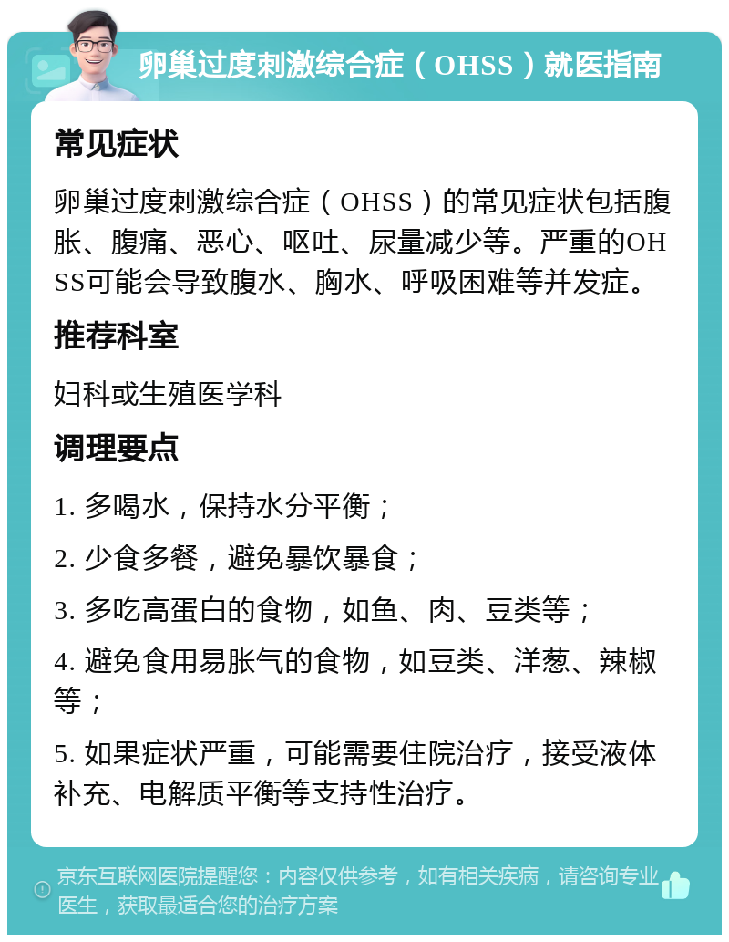 卵巢过度刺激综合症（OHSS）就医指南 常见症状 卵巢过度刺激综合症（OHSS）的常见症状包括腹胀、腹痛、恶心、呕吐、尿量减少等。严重的OHSS可能会导致腹水、胸水、呼吸困难等并发症。 推荐科室 妇科或生殖医学科 调理要点 1. 多喝水，保持水分平衡； 2. 少食多餐，避免暴饮暴食； 3. 多吃高蛋白的食物，如鱼、肉、豆类等； 4. 避免食用易胀气的食物，如豆类、洋葱、辣椒等； 5. 如果症状严重，可能需要住院治疗，接受液体补充、电解质平衡等支持性治疗。