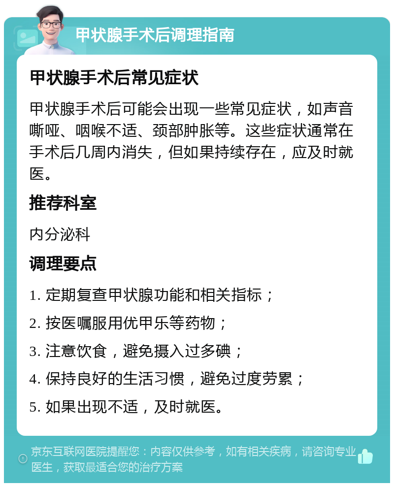 甲状腺手术后调理指南 甲状腺手术后常见症状 甲状腺手术后可能会出现一些常见症状，如声音嘶哑、咽喉不适、颈部肿胀等。这些症状通常在手术后几周内消失，但如果持续存在，应及时就医。 推荐科室 内分泌科 调理要点 1. 定期复查甲状腺功能和相关指标； 2. 按医嘱服用优甲乐等药物； 3. 注意饮食，避免摄入过多碘； 4. 保持良好的生活习惯，避免过度劳累； 5. 如果出现不适，及时就医。