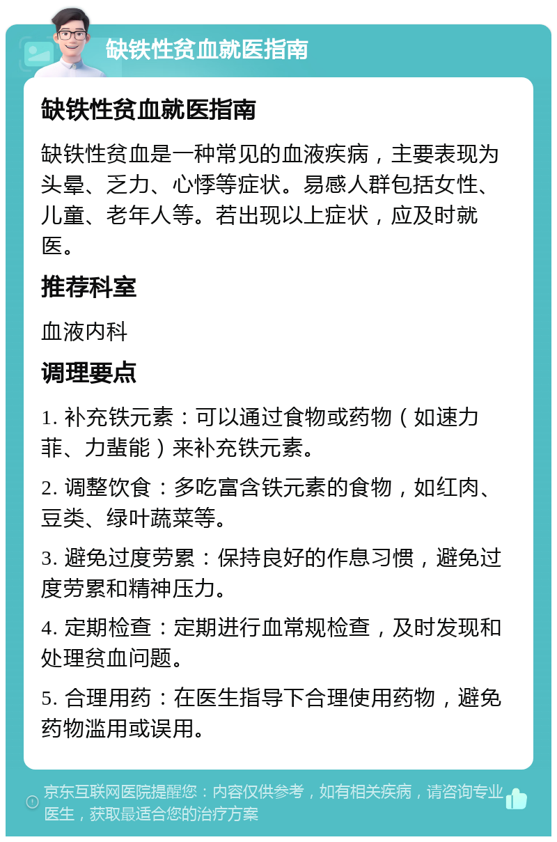 缺铁性贫血就医指南 缺铁性贫血就医指南 缺铁性贫血是一种常见的血液疾病，主要表现为头晕、乏力、心悸等症状。易感人群包括女性、儿童、老年人等。若出现以上症状，应及时就医。 推荐科室 血液内科 调理要点 1. 补充铁元素：可以通过食物或药物（如速力菲、力蜚能）来补充铁元素。 2. 调整饮食：多吃富含铁元素的食物，如红肉、豆类、绿叶蔬菜等。 3. 避免过度劳累：保持良好的作息习惯，避免过度劳累和精神压力。 4. 定期检查：定期进行血常规检查，及时发现和处理贫血问题。 5. 合理用药：在医生指导下合理使用药物，避免药物滥用或误用。