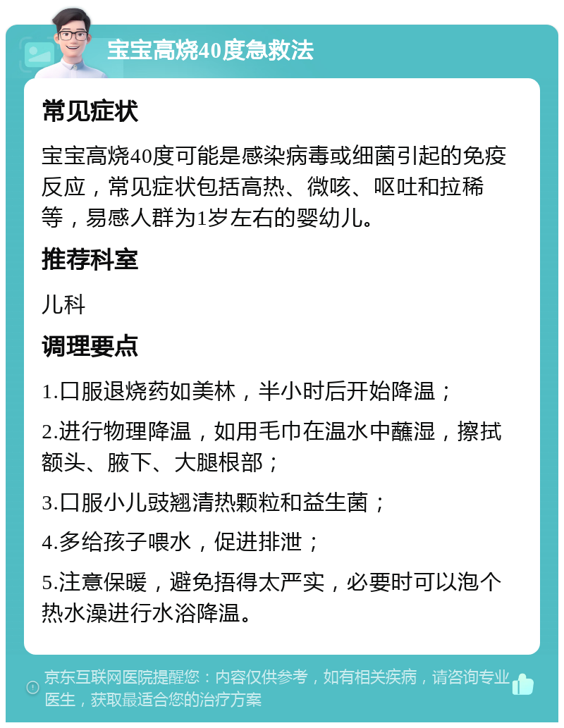 宝宝高烧40度急救法 常见症状 宝宝高烧40度可能是感染病毒或细菌引起的免疫反应，常见症状包括高热、微咳、呕吐和拉稀等，易感人群为1岁左右的婴幼儿。 推荐科室 儿科 调理要点 1.口服退烧药如美林，半小时后开始降温； 2.进行物理降温，如用毛巾在温水中蘸湿，擦拭额头、腋下、大腿根部； 3.口服小儿豉翘清热颗粒和益生菌； 4.多给孩子喂水，促进排泄； 5.注意保暖，避免捂得太严实，必要时可以泡个热水澡进行水浴降温。