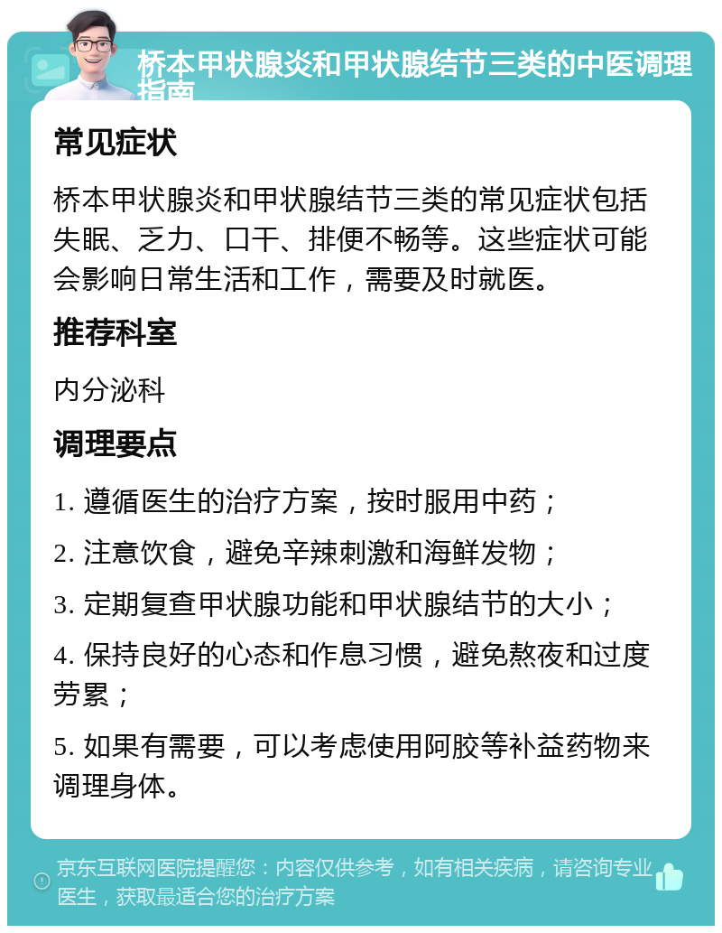 桥本甲状腺炎和甲状腺结节三类的中医调理指南 常见症状 桥本甲状腺炎和甲状腺结节三类的常见症状包括失眠、乏力、口干、排便不畅等。这些症状可能会影响日常生活和工作，需要及时就医。 推荐科室 内分泌科 调理要点 1. 遵循医生的治疗方案，按时服用中药； 2. 注意饮食，避免辛辣刺激和海鲜发物； 3. 定期复查甲状腺功能和甲状腺结节的大小； 4. 保持良好的心态和作息习惯，避免熬夜和过度劳累； 5. 如果有需要，可以考虑使用阿胶等补益药物来调理身体。