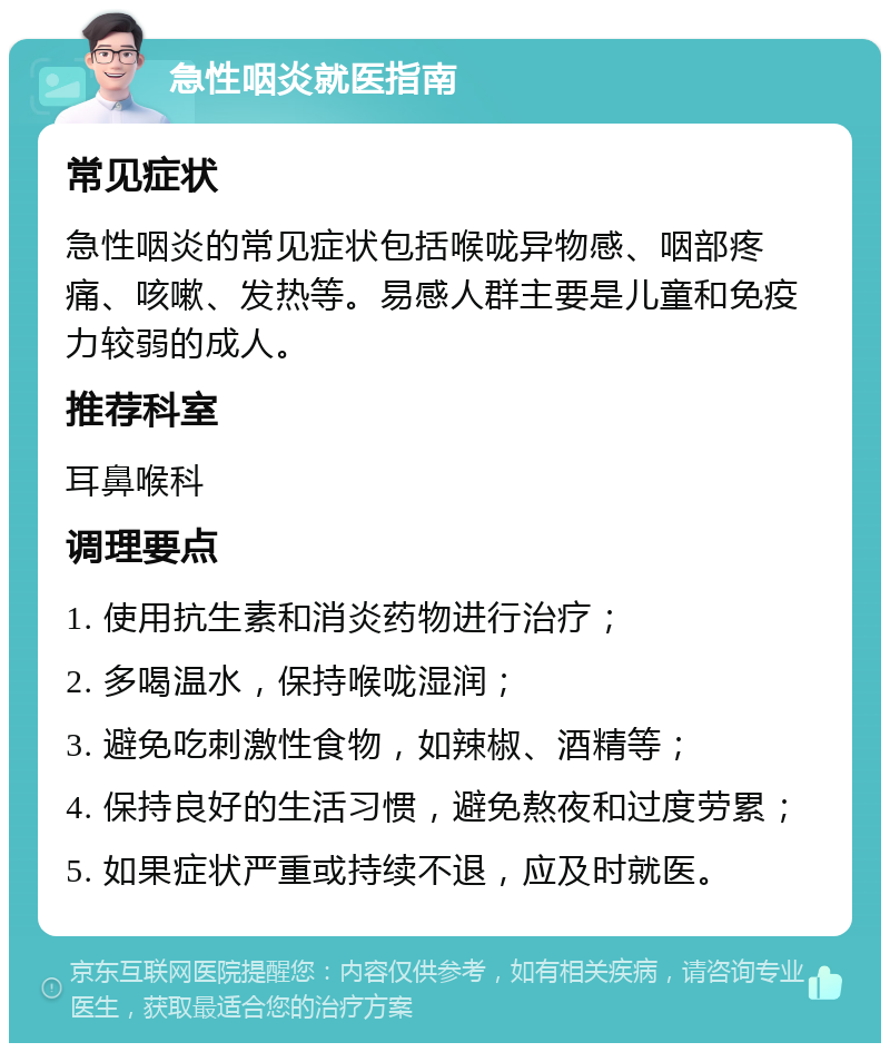 急性咽炎就医指南 常见症状 急性咽炎的常见症状包括喉咙异物感、咽部疼痛、咳嗽、发热等。易感人群主要是儿童和免疫力较弱的成人。 推荐科室 耳鼻喉科 调理要点 1. 使用抗生素和消炎药物进行治疗； 2. 多喝温水，保持喉咙湿润； 3. 避免吃刺激性食物，如辣椒、酒精等； 4. 保持良好的生活习惯，避免熬夜和过度劳累； 5. 如果症状严重或持续不退，应及时就医。