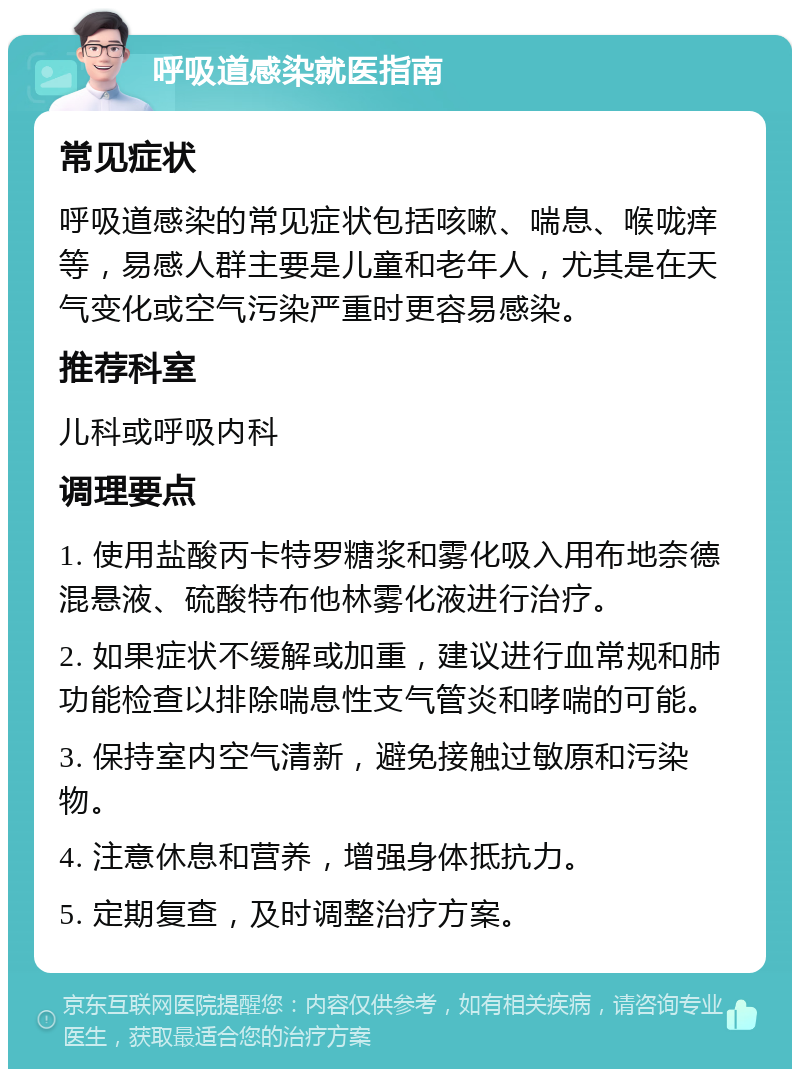 呼吸道感染就医指南 常见症状 呼吸道感染的常见症状包括咳嗽、喘息、喉咙痒等，易感人群主要是儿童和老年人，尤其是在天气变化或空气污染严重时更容易感染。 推荐科室 儿科或呼吸内科 调理要点 1. 使用盐酸丙卡特罗糖浆和雾化吸入用布地奈德混悬液、硫酸特布他林雾化液进行治疗。 2. 如果症状不缓解或加重，建议进行血常规和肺功能检查以排除喘息性支气管炎和哮喘的可能。 3. 保持室内空气清新，避免接触过敏原和污染物。 4. 注意休息和营养，增强身体抵抗力。 5. 定期复查，及时调整治疗方案。