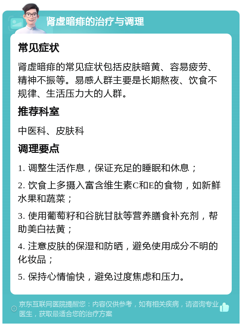 肾虚暗痱的治疗与调理 常见症状 肾虚暗痱的常见症状包括皮肤暗黄、容易疲劳、精神不振等。易感人群主要是长期熬夜、饮食不规律、生活压力大的人群。 推荐科室 中医科、皮肤科 调理要点 1. 调整生活作息，保证充足的睡眠和休息； 2. 饮食上多摄入富含维生素C和E的食物，如新鲜水果和蔬菜； 3. 使用葡萄籽和谷胱甘肽等营养膳食补充剂，帮助美白祛黄； 4. 注意皮肤的保湿和防晒，避免使用成分不明的化妆品； 5. 保持心情愉快，避免过度焦虑和压力。