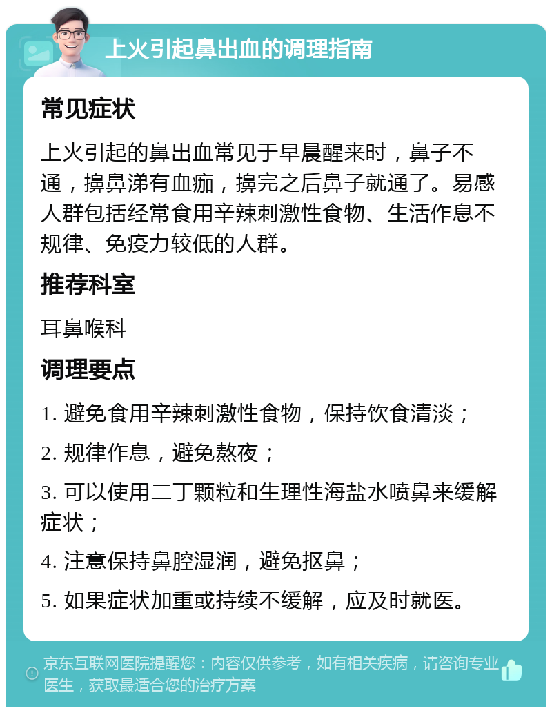 上火引起鼻出血的调理指南 常见症状 上火引起的鼻出血常见于早晨醒来时，鼻子不通，擤鼻涕有血痂，擤完之后鼻子就通了。易感人群包括经常食用辛辣刺激性食物、生活作息不规律、免疫力较低的人群。 推荐科室 耳鼻喉科 调理要点 1. 避免食用辛辣刺激性食物，保持饮食清淡； 2. 规律作息，避免熬夜； 3. 可以使用二丁颗粒和生理性海盐水喷鼻来缓解症状； 4. 注意保持鼻腔湿润，避免抠鼻； 5. 如果症状加重或持续不缓解，应及时就医。