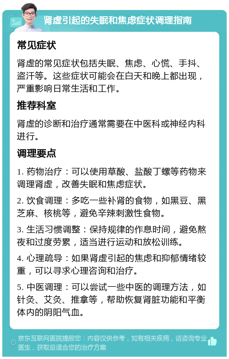 肾虚引起的失眠和焦虑症状调理指南 常见症状 肾虚的常见症状包括失眠、焦虑、心慌、手抖、盗汗等。这些症状可能会在白天和晚上都出现，严重影响日常生活和工作。 推荐科室 肾虚的诊断和治疗通常需要在中医科或神经内科进行。 调理要点 1. 药物治疗：可以使用草酸、盐酸丁螺等药物来调理肾虚，改善失眠和焦虑症状。 2. 饮食调理：多吃一些补肾的食物，如黑豆、黑芝麻、核桃等，避免辛辣刺激性食物。 3. 生活习惯调整：保持规律的作息时间，避免熬夜和过度劳累，适当进行运动和放松训练。 4. 心理疏导：如果肾虚引起的焦虑和抑郁情绪较重，可以寻求心理咨询和治疗。 5. 中医调理：可以尝试一些中医的调理方法，如针灸、艾灸、推拿等，帮助恢复肾脏功能和平衡体内的阴阳气血。