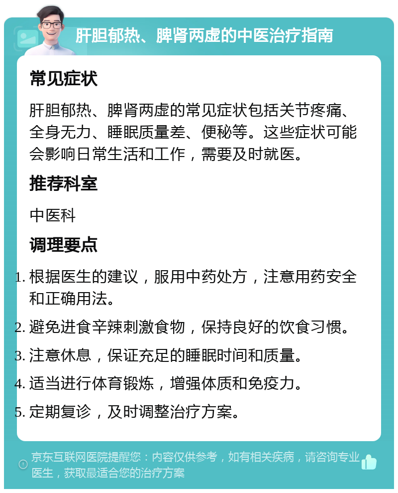 肝胆郁热、脾肾两虚的中医治疗指南 常见症状 肝胆郁热、脾肾两虚的常见症状包括关节疼痛、全身无力、睡眠质量差、便秘等。这些症状可能会影响日常生活和工作，需要及时就医。 推荐科室 中医科 调理要点 根据医生的建议，服用中药处方，注意用药安全和正确用法。 避免进食辛辣刺激食物，保持良好的饮食习惯。 注意休息，保证充足的睡眠时间和质量。 适当进行体育锻炼，增强体质和免疫力。 定期复诊，及时调整治疗方案。