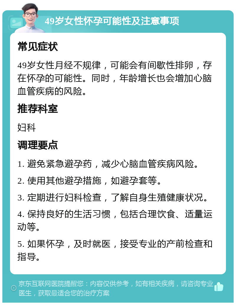 49岁女性怀孕可能性及注意事项 常见症状 49岁女性月经不规律，可能会有间歇性排卵，存在怀孕的可能性。同时，年龄增长也会增加心脑血管疾病的风险。 推荐科室 妇科 调理要点 1. 避免紧急避孕药，减少心脑血管疾病风险。 2. 使用其他避孕措施，如避孕套等。 3. 定期进行妇科检查，了解自身生殖健康状况。 4. 保持良好的生活习惯，包括合理饮食、适量运动等。 5. 如果怀孕，及时就医，接受专业的产前检查和指导。