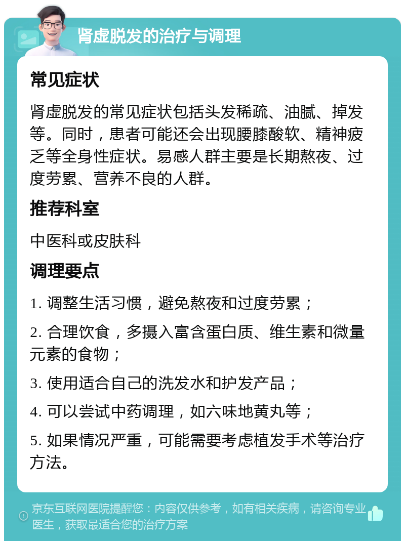 肾虚脱发的治疗与调理 常见症状 肾虚脱发的常见症状包括头发稀疏、油腻、掉发等。同时，患者可能还会出现腰膝酸软、精神疲乏等全身性症状。易感人群主要是长期熬夜、过度劳累、营养不良的人群。 推荐科室 中医科或皮肤科 调理要点 1. 调整生活习惯，避免熬夜和过度劳累； 2. 合理饮食，多摄入富含蛋白质、维生素和微量元素的食物； 3. 使用适合自己的洗发水和护发产品； 4. 可以尝试中药调理，如六味地黄丸等； 5. 如果情况严重，可能需要考虑植发手术等治疗方法。