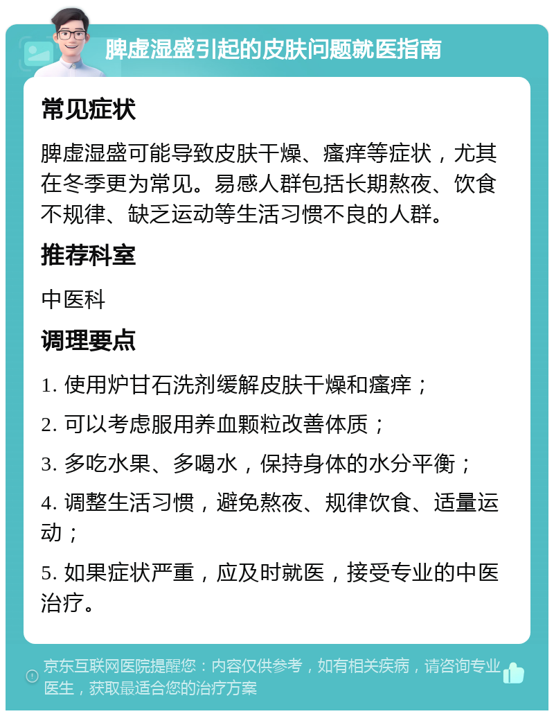 脾虚湿盛引起的皮肤问题就医指南 常见症状 脾虚湿盛可能导致皮肤干燥、瘙痒等症状，尤其在冬季更为常见。易感人群包括长期熬夜、饮食不规律、缺乏运动等生活习惯不良的人群。 推荐科室 中医科 调理要点 1. 使用炉甘石洗剂缓解皮肤干燥和瘙痒； 2. 可以考虑服用养血颗粒改善体质； 3. 多吃水果、多喝水，保持身体的水分平衡； 4. 调整生活习惯，避免熬夜、规律饮食、适量运动； 5. 如果症状严重，应及时就医，接受专业的中医治疗。