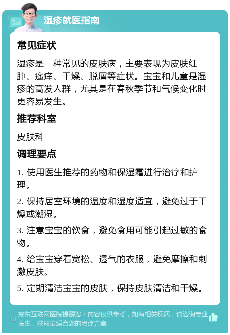 湿疹就医指南 常见症状 湿疹是一种常见的皮肤病，主要表现为皮肤红肿、瘙痒、干燥、脱屑等症状。宝宝和儿童是湿疹的高发人群，尤其是在春秋季节和气候变化时更容易发生。 推荐科室 皮肤科 调理要点 1. 使用医生推荐的药物和保湿霜进行治疗和护理。 2. 保持居室环境的温度和湿度适宜，避免过于干燥或潮湿。 3. 注意宝宝的饮食，避免食用可能引起过敏的食物。 4. 给宝宝穿着宽松、透气的衣服，避免摩擦和刺激皮肤。 5. 定期清洁宝宝的皮肤，保持皮肤清洁和干燥。