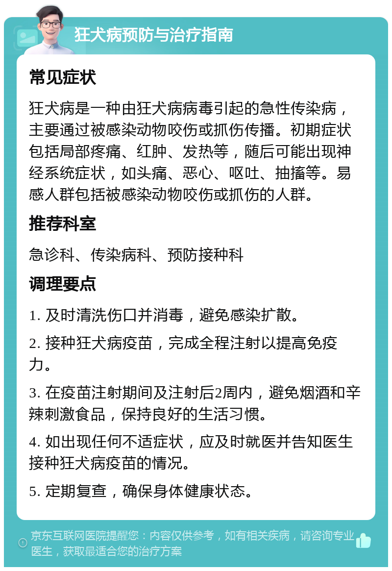 狂犬病预防与治疗指南 常见症状 狂犬病是一种由狂犬病病毒引起的急性传染病，主要通过被感染动物咬伤或抓伤传播。初期症状包括局部疼痛、红肿、发热等，随后可能出现神经系统症状，如头痛、恶心、呕吐、抽搐等。易感人群包括被感染动物咬伤或抓伤的人群。 推荐科室 急诊科、传染病科、预防接种科 调理要点 1. 及时清洗伤口并消毒，避免感染扩散。 2. 接种狂犬病疫苗，完成全程注射以提高免疫力。 3. 在疫苗注射期间及注射后2周内，避免烟酒和辛辣刺激食品，保持良好的生活习惯。 4. 如出现任何不适症状，应及时就医并告知医生接种狂犬病疫苗的情况。 5. 定期复查，确保身体健康状态。