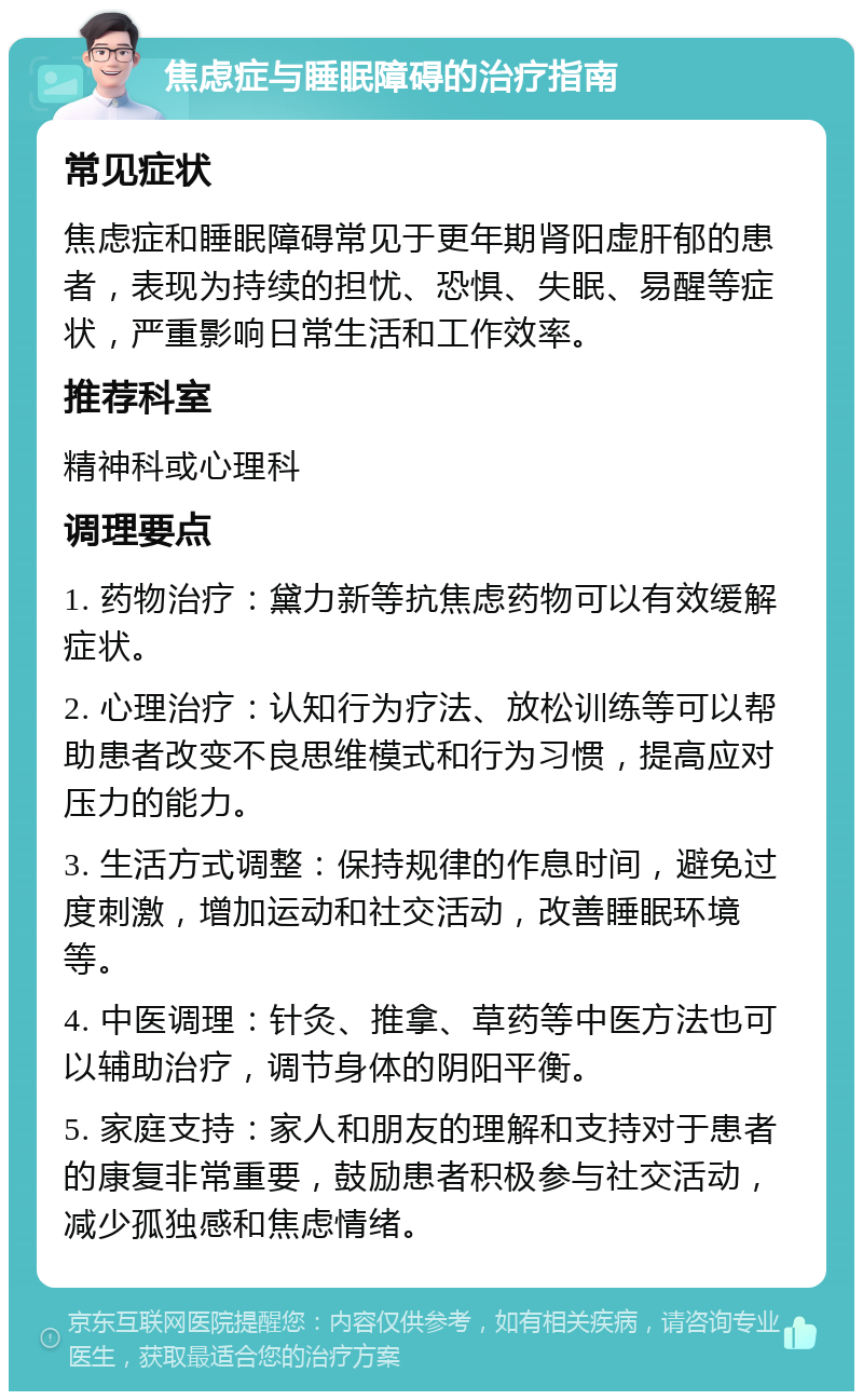 焦虑症与睡眠障碍的治疗指南 常见症状 焦虑症和睡眠障碍常见于更年期肾阳虚肝郁的患者，表现为持续的担忧、恐惧、失眠、易醒等症状，严重影响日常生活和工作效率。 推荐科室 精神科或心理科 调理要点 1. 药物治疗：黛力新等抗焦虑药物可以有效缓解症状。 2. 心理治疗：认知行为疗法、放松训练等可以帮助患者改变不良思维模式和行为习惯，提高应对压力的能力。 3. 生活方式调整：保持规律的作息时间，避免过度刺激，增加运动和社交活动，改善睡眠环境等。 4. 中医调理：针灸、推拿、草药等中医方法也可以辅助治疗，调节身体的阴阳平衡。 5. 家庭支持：家人和朋友的理解和支持对于患者的康复非常重要，鼓励患者积极参与社交活动，减少孤独感和焦虑情绪。