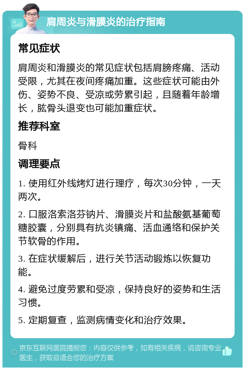 肩周炎与滑膜炎的治疗指南 常见症状 肩周炎和滑膜炎的常见症状包括肩膀疼痛、活动受限，尤其在夜间疼痛加重。这些症状可能由外伤、姿势不良、受凉或劳累引起，且随着年龄增长，肱骨头退变也可能加重症状。 推荐科室 骨科 调理要点 1. 使用红外线烤灯进行理疗，每次30分钟，一天两次。 2. 口服洛索洛芬钠片、滑膜炎片和盐酸氨基葡萄糖胶囊，分别具有抗炎镇痛、活血通络和保护关节软骨的作用。 3. 在症状缓解后，进行关节活动锻炼以恢复功能。 4. 避免过度劳累和受凉，保持良好的姿势和生活习惯。 5. 定期复查，监测病情变化和治疗效果。