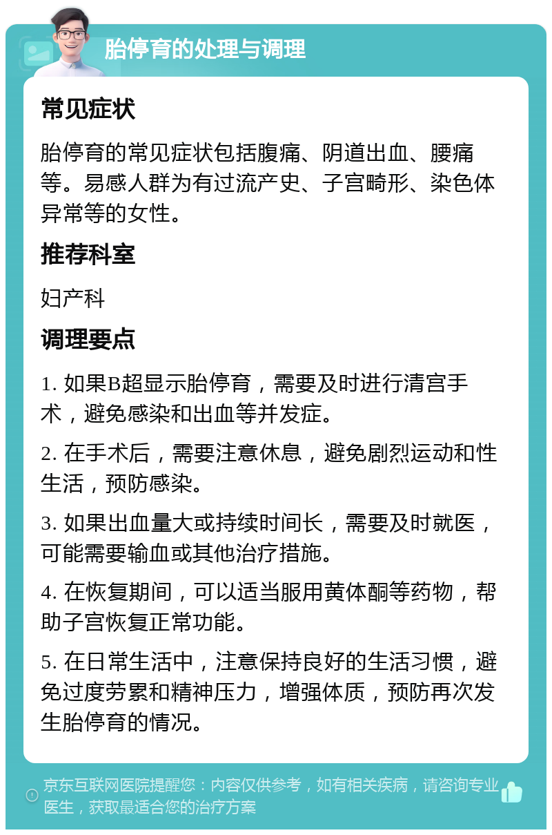 胎停育的处理与调理 常见症状 胎停育的常见症状包括腹痛、阴道出血、腰痛等。易感人群为有过流产史、子宫畸形、染色体异常等的女性。 推荐科室 妇产科 调理要点 1. 如果B超显示胎停育，需要及时进行清宫手术，避免感染和出血等并发症。 2. 在手术后，需要注意休息，避免剧烈运动和性生活，预防感染。 3. 如果出血量大或持续时间长，需要及时就医，可能需要输血或其他治疗措施。 4. 在恢复期间，可以适当服用黄体酮等药物，帮助子宫恢复正常功能。 5. 在日常生活中，注意保持良好的生活习惯，避免过度劳累和精神压力，增强体质，预防再次发生胎停育的情况。