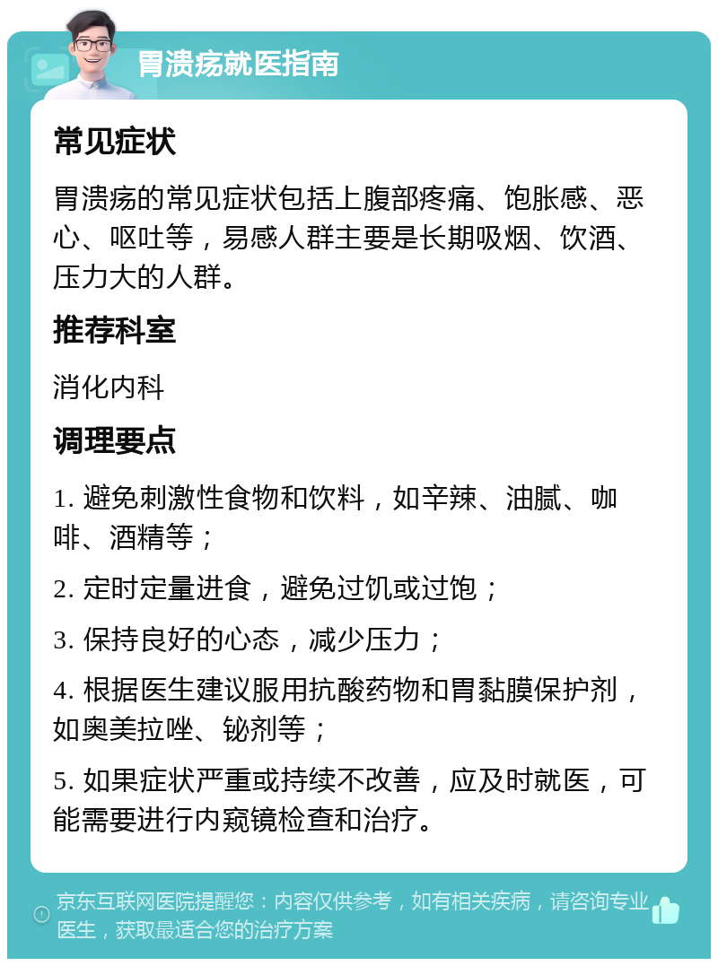 胃溃疡就医指南 常见症状 胃溃疡的常见症状包括上腹部疼痛、饱胀感、恶心、呕吐等，易感人群主要是长期吸烟、饮酒、压力大的人群。 推荐科室 消化内科 调理要点 1. 避免刺激性食物和饮料，如辛辣、油腻、咖啡、酒精等； 2. 定时定量进食，避免过饥或过饱； 3. 保持良好的心态，减少压力； 4. 根据医生建议服用抗酸药物和胃黏膜保护剂，如奥美拉唑、铋剂等； 5. 如果症状严重或持续不改善，应及时就医，可能需要进行内窥镜检查和治疗。