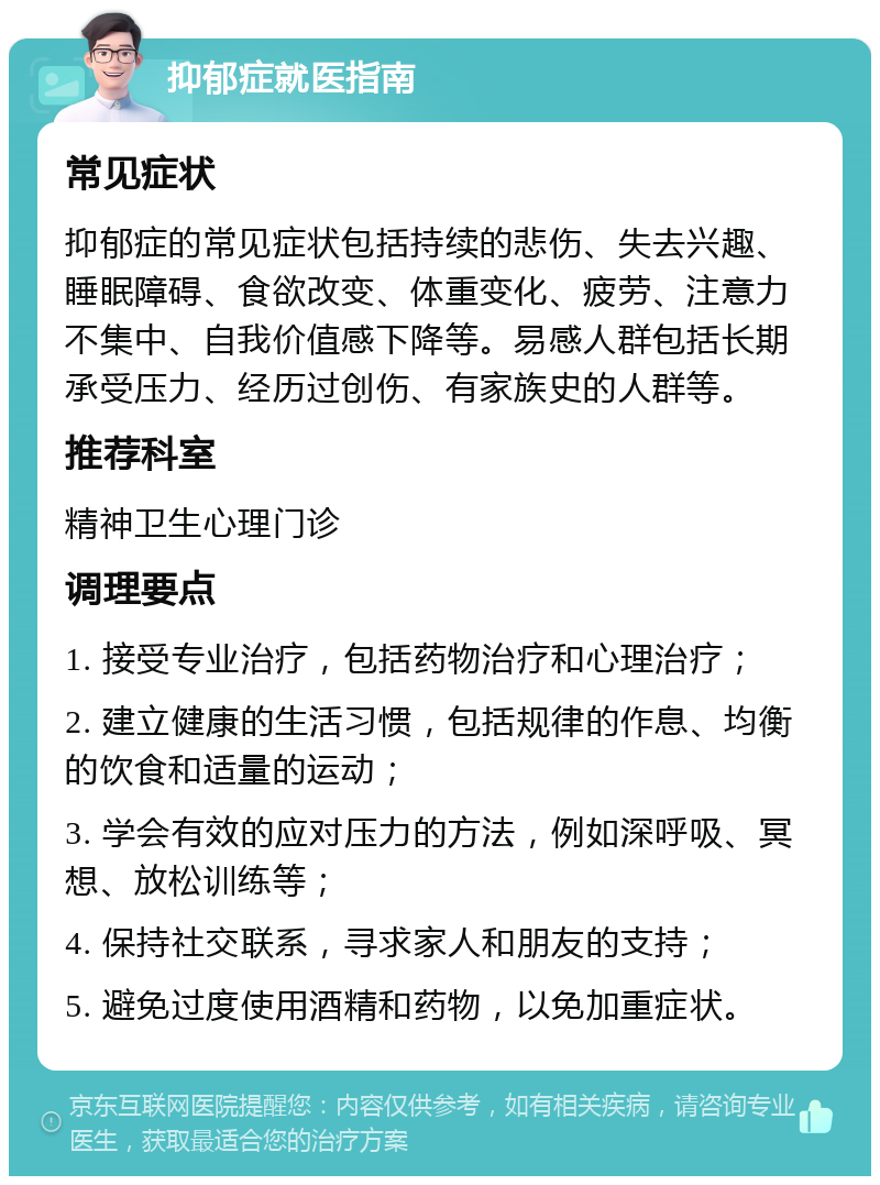 抑郁症就医指南 常见症状 抑郁症的常见症状包括持续的悲伤、失去兴趣、睡眠障碍、食欲改变、体重变化、疲劳、注意力不集中、自我价值感下降等。易感人群包括长期承受压力、经历过创伤、有家族史的人群等。 推荐科室 精神卫生心理门诊 调理要点 1. 接受专业治疗，包括药物治疗和心理治疗； 2. 建立健康的生活习惯，包括规律的作息、均衡的饮食和适量的运动； 3. 学会有效的应对压力的方法，例如深呼吸、冥想、放松训练等； 4. 保持社交联系，寻求家人和朋友的支持； 5. 避免过度使用酒精和药物，以免加重症状。