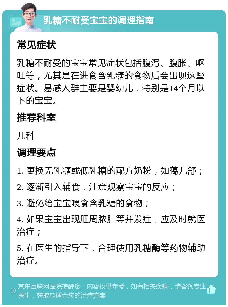 乳糖不耐受宝宝的调理指南 常见症状 乳糖不耐受的宝宝常见症状包括腹泻、腹胀、呕吐等，尤其是在进食含乳糖的食物后会出现这些症状。易感人群主要是婴幼儿，特别是14个月以下的宝宝。 推荐科室 儿科 调理要点 1. 更换无乳糖或低乳糖的配方奶粉，如蔼儿舒； 2. 逐渐引入辅食，注意观察宝宝的反应； 3. 避免给宝宝喂食含乳糖的食物； 4. 如果宝宝出现肛周脓肿等并发症，应及时就医治疗； 5. 在医生的指导下，合理使用乳糖酶等药物辅助治疗。