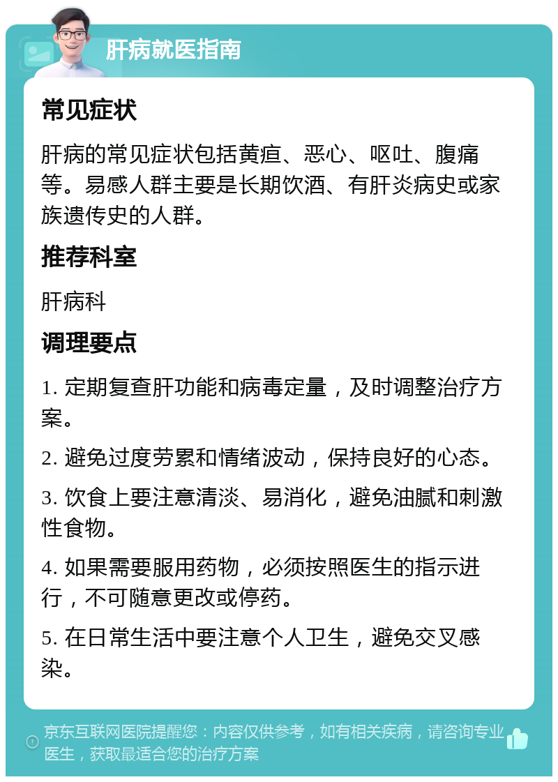 肝病就医指南 常见症状 肝病的常见症状包括黄疸、恶心、呕吐、腹痛等。易感人群主要是长期饮酒、有肝炎病史或家族遗传史的人群。 推荐科室 肝病科 调理要点 1. 定期复查肝功能和病毒定量，及时调整治疗方案。 2. 避免过度劳累和情绪波动，保持良好的心态。 3. 饮食上要注意清淡、易消化，避免油腻和刺激性食物。 4. 如果需要服用药物，必须按照医生的指示进行，不可随意更改或停药。 5. 在日常生活中要注意个人卫生，避免交叉感染。