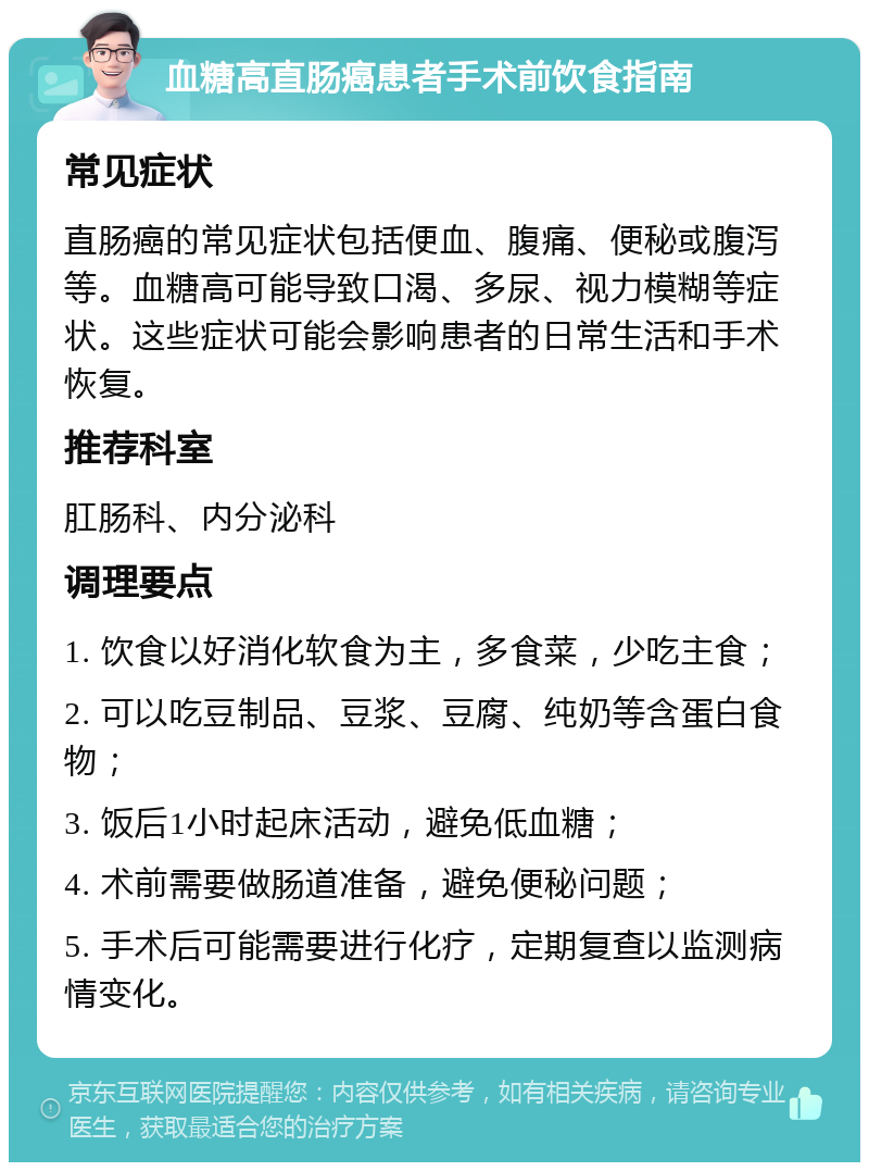 血糖高直肠癌患者手术前饮食指南 常见症状 直肠癌的常见症状包括便血、腹痛、便秘或腹泻等。血糖高可能导致口渴、多尿、视力模糊等症状。这些症状可能会影响患者的日常生活和手术恢复。 推荐科室 肛肠科、内分泌科 调理要点 1. 饮食以好消化软食为主，多食菜，少吃主食； 2. 可以吃豆制品、豆浆、豆腐、纯奶等含蛋白食物； 3. 饭后1小时起床活动，避免低血糖； 4. 术前需要做肠道准备，避免便秘问题； 5. 手术后可能需要进行化疗，定期复查以监测病情变化。