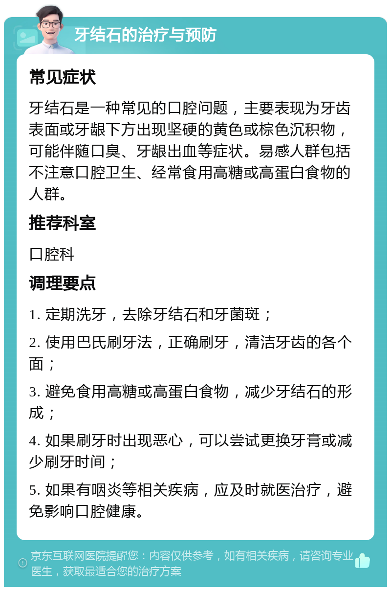 牙结石的治疗与预防 常见症状 牙结石是一种常见的口腔问题，主要表现为牙齿表面或牙龈下方出现坚硬的黄色或棕色沉积物，可能伴随口臭、牙龈出血等症状。易感人群包括不注意口腔卫生、经常食用高糖或高蛋白食物的人群。 推荐科室 口腔科 调理要点 1. 定期洗牙，去除牙结石和牙菌斑； 2. 使用巴氏刷牙法，正确刷牙，清洁牙齿的各个面； 3. 避免食用高糖或高蛋白食物，减少牙结石的形成； 4. 如果刷牙时出现恶心，可以尝试更换牙膏或减少刷牙时间； 5. 如果有咽炎等相关疾病，应及时就医治疗，避免影响口腔健康。