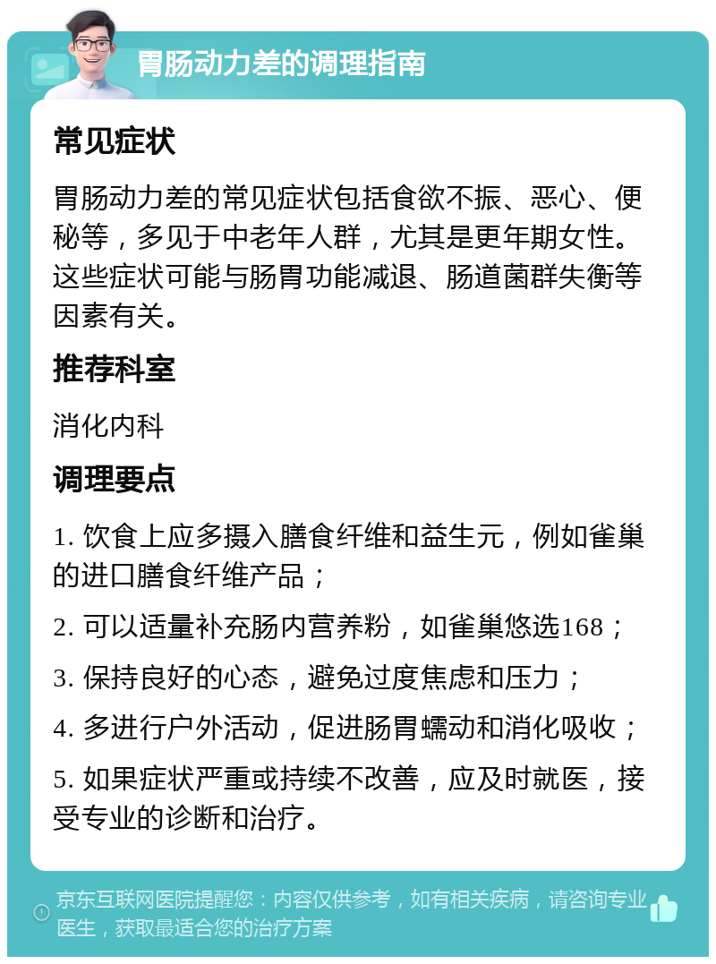 胃肠动力差的调理指南 常见症状 胃肠动力差的常见症状包括食欲不振、恶心、便秘等，多见于中老年人群，尤其是更年期女性。这些症状可能与肠胃功能减退、肠道菌群失衡等因素有关。 推荐科室 消化内科 调理要点 1. 饮食上应多摄入膳食纤维和益生元，例如雀巢的进口膳食纤维产品； 2. 可以适量补充肠内营养粉，如雀巢悠选168； 3. 保持良好的心态，避免过度焦虑和压力； 4. 多进行户外活动，促进肠胃蠕动和消化吸收； 5. 如果症状严重或持续不改善，应及时就医，接受专业的诊断和治疗。