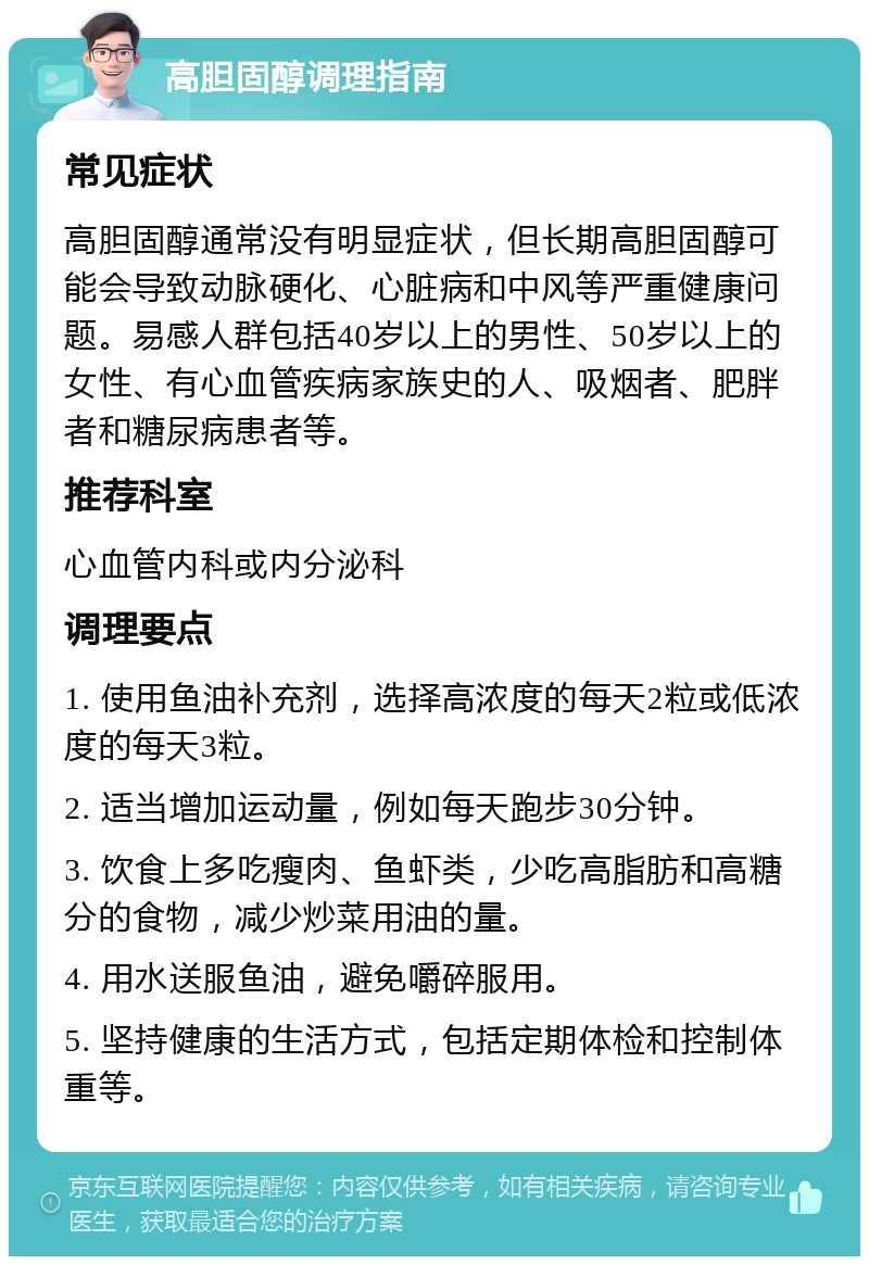 高胆固醇调理指南 常见症状 高胆固醇通常没有明显症状，但长期高胆固醇可能会导致动脉硬化、心脏病和中风等严重健康问题。易感人群包括40岁以上的男性、50岁以上的女性、有心血管疾病家族史的人、吸烟者、肥胖者和糖尿病患者等。 推荐科室 心血管内科或内分泌科 调理要点 1. 使用鱼油补充剂，选择高浓度的每天2粒或低浓度的每天3粒。 2. 适当增加运动量，例如每天跑步30分钟。 3. 饮食上多吃瘦肉、鱼虾类，少吃高脂肪和高糖分的食物，减少炒菜用油的量。 4. 用水送服鱼油，避免嚼碎服用。 5. 坚持健康的生活方式，包括定期体检和控制体重等。