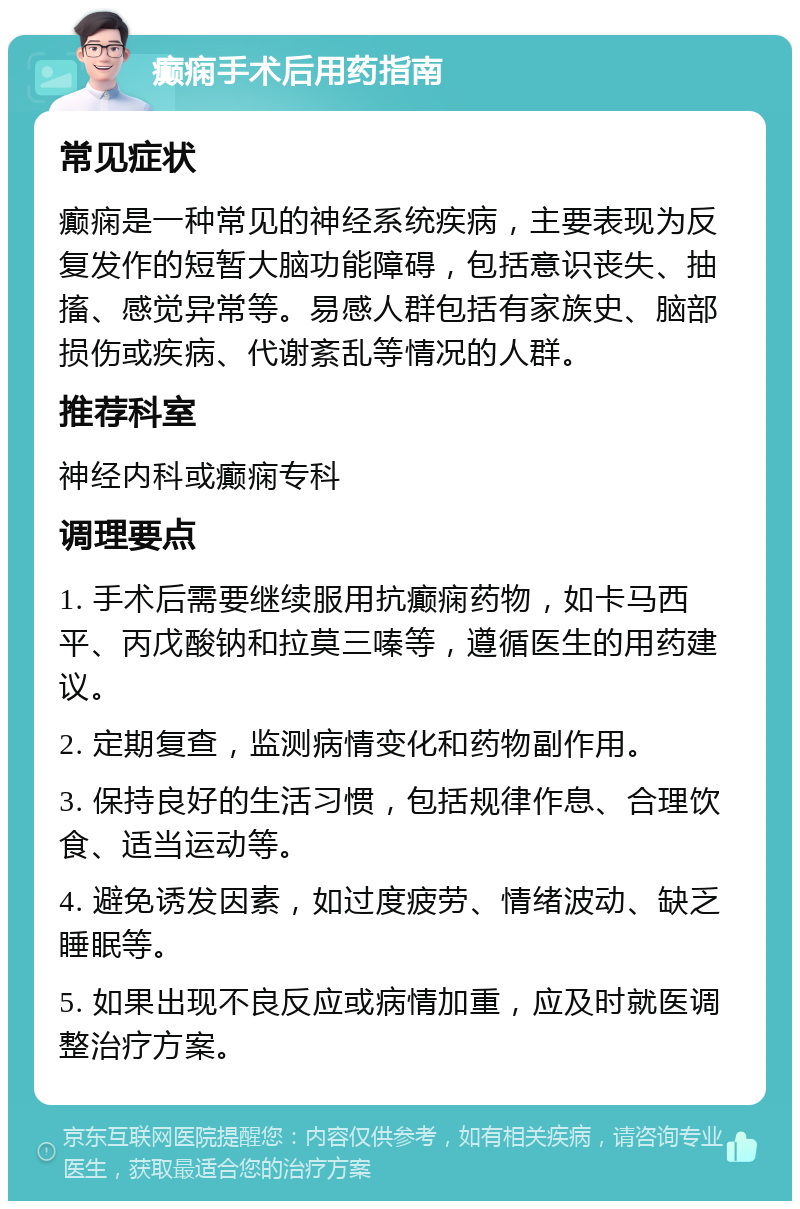 癫痫手术后用药指南 常见症状 癫痫是一种常见的神经系统疾病，主要表现为反复发作的短暂大脑功能障碍，包括意识丧失、抽搐、感觉异常等。易感人群包括有家族史、脑部损伤或疾病、代谢紊乱等情况的人群。 推荐科室 神经内科或癫痫专科 调理要点 1. 手术后需要继续服用抗癫痫药物，如卡马西平、丙戊酸钠和拉莫三嗪等，遵循医生的用药建议。 2. 定期复查，监测病情变化和药物副作用。 3. 保持良好的生活习惯，包括规律作息、合理饮食、适当运动等。 4. 避免诱发因素，如过度疲劳、情绪波动、缺乏睡眠等。 5. 如果出现不良反应或病情加重，应及时就医调整治疗方案。