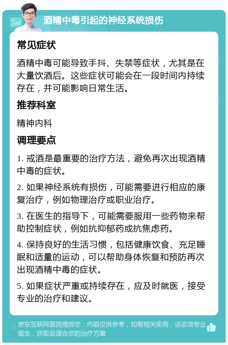 酒精中毒引起的神经系统损伤 常见症状 酒精中毒可能导致手抖、失禁等症状，尤其是在大量饮酒后。这些症状可能会在一段时间内持续存在，并可能影响日常生活。 推荐科室 精神内科 调理要点 1. 戒酒是最重要的治疗方法，避免再次出现酒精中毒的症状。 2. 如果神经系统有损伤，可能需要进行相应的康复治疗，例如物理治疗或职业治疗。 3. 在医生的指导下，可能需要服用一些药物来帮助控制症状，例如抗抑郁药或抗焦虑药。 4. 保持良好的生活习惯，包括健康饮食、充足睡眠和适量的运动，可以帮助身体恢复和预防再次出现酒精中毒的症状。 5. 如果症状严重或持续存在，应及时就医，接受专业的治疗和建议。