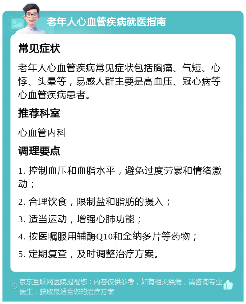 老年人心血管疾病就医指南 常见症状 老年人心血管疾病常见症状包括胸痛、气短、心悸、头晕等，易感人群主要是高血压、冠心病等心血管疾病患者。 推荐科室 心血管内科 调理要点 1. 控制血压和血脂水平，避免过度劳累和情绪激动； 2. 合理饮食，限制盐和脂肪的摄入； 3. 适当运动，增强心肺功能； 4. 按医嘱服用辅酶Q10和金纳多片等药物； 5. 定期复查，及时调整治疗方案。