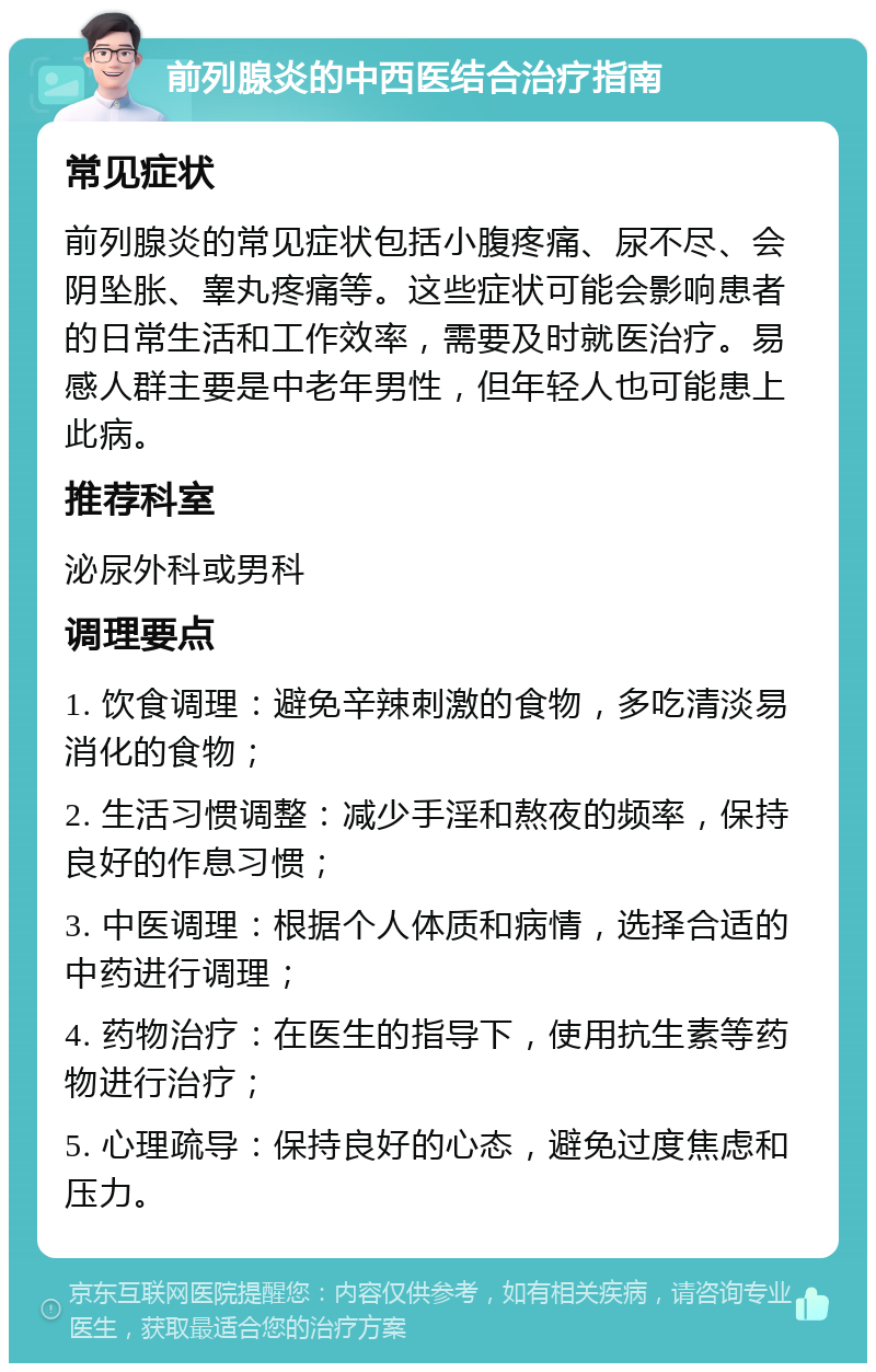 前列腺炎的中西医结合治疗指南 常见症状 前列腺炎的常见症状包括小腹疼痛、尿不尽、会阴坠胀、睾丸疼痛等。这些症状可能会影响患者的日常生活和工作效率，需要及时就医治疗。易感人群主要是中老年男性，但年轻人也可能患上此病。 推荐科室 泌尿外科或男科 调理要点 1. 饮食调理：避免辛辣刺激的食物，多吃清淡易消化的食物； 2. 生活习惯调整：减少手淫和熬夜的频率，保持良好的作息习惯； 3. 中医调理：根据个人体质和病情，选择合适的中药进行调理； 4. 药物治疗：在医生的指导下，使用抗生素等药物进行治疗； 5. 心理疏导：保持良好的心态，避免过度焦虑和压力。