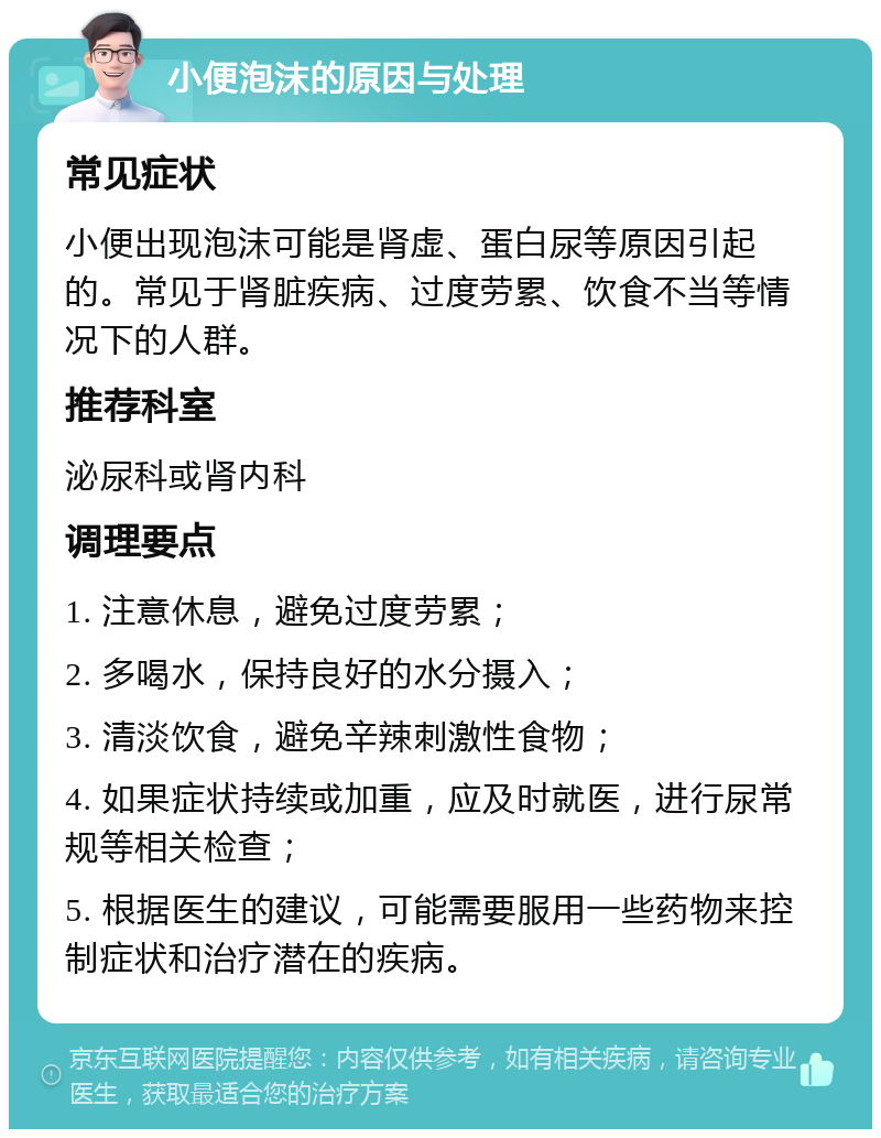 小便泡沫的原因与处理 常见症状 小便出现泡沫可能是肾虚、蛋白尿等原因引起的。常见于肾脏疾病、过度劳累、饮食不当等情况下的人群。 推荐科室 泌尿科或肾内科 调理要点 1. 注意休息，避免过度劳累； 2. 多喝水，保持良好的水分摄入； 3. 清淡饮食，避免辛辣刺激性食物； 4. 如果症状持续或加重，应及时就医，进行尿常规等相关检查； 5. 根据医生的建议，可能需要服用一些药物来控制症状和治疗潜在的疾病。