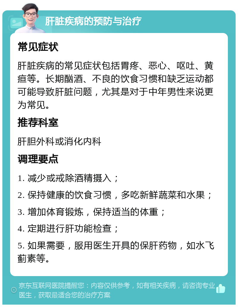 肝脏疾病的预防与治疗 常见症状 肝脏疾病的常见症状包括胃疼、恶心、呕吐、黄疸等。长期酗酒、不良的饮食习惯和缺乏运动都可能导致肝脏问题，尤其是对于中年男性来说更为常见。 推荐科室 肝胆外科或消化内科 调理要点 1. 减少或戒除酒精摄入； 2. 保持健康的饮食习惯，多吃新鲜蔬菜和水果； 3. 增加体育锻炼，保持适当的体重； 4. 定期进行肝功能检查； 5. 如果需要，服用医生开具的保肝药物，如水飞蓟素等。