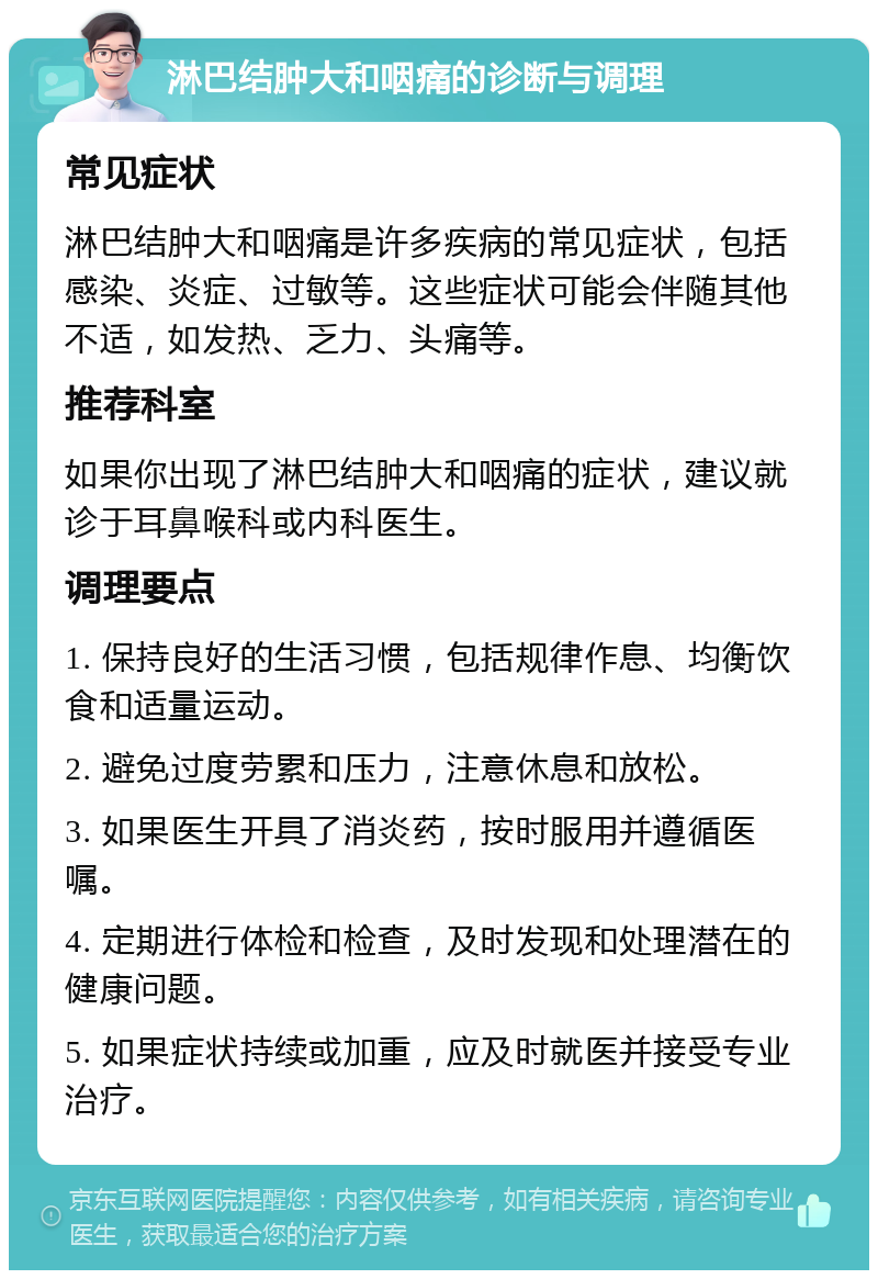 淋巴结肿大和咽痛的诊断与调理 常见症状 淋巴结肿大和咽痛是许多疾病的常见症状，包括感染、炎症、过敏等。这些症状可能会伴随其他不适，如发热、乏力、头痛等。 推荐科室 如果你出现了淋巴结肿大和咽痛的症状，建议就诊于耳鼻喉科或内科医生。 调理要点 1. 保持良好的生活习惯，包括规律作息、均衡饮食和适量运动。 2. 避免过度劳累和压力，注意休息和放松。 3. 如果医生开具了消炎药，按时服用并遵循医嘱。 4. 定期进行体检和检查，及时发现和处理潜在的健康问题。 5. 如果症状持续或加重，应及时就医并接受专业治疗。