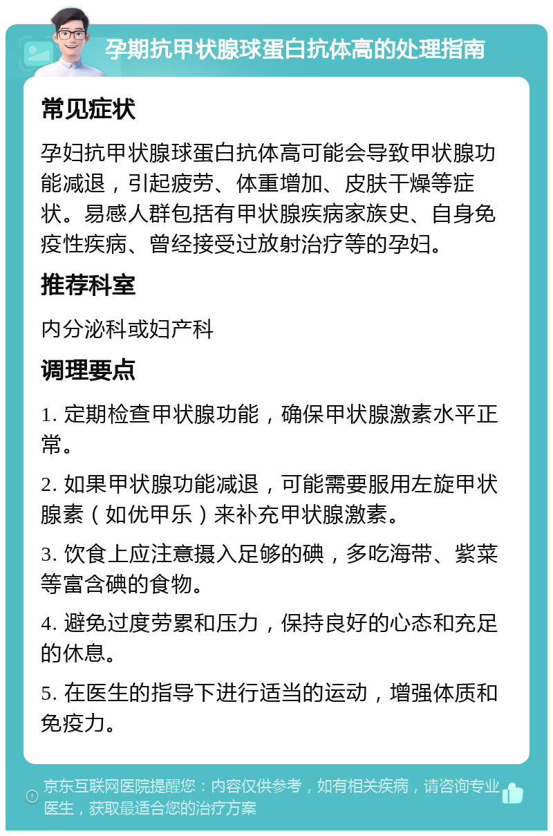 孕期抗甲状腺球蛋白抗体高的处理指南 常见症状 孕妇抗甲状腺球蛋白抗体高可能会导致甲状腺功能减退，引起疲劳、体重增加、皮肤干燥等症状。易感人群包括有甲状腺疾病家族史、自身免疫性疾病、曾经接受过放射治疗等的孕妇。 推荐科室 内分泌科或妇产科 调理要点 1. 定期检查甲状腺功能，确保甲状腺激素水平正常。 2. 如果甲状腺功能减退，可能需要服用左旋甲状腺素（如优甲乐）来补充甲状腺激素。 3. 饮食上应注意摄入足够的碘，多吃海带、紫菜等富含碘的食物。 4. 避免过度劳累和压力，保持良好的心态和充足的休息。 5. 在医生的指导下进行适当的运动，增强体质和免疫力。