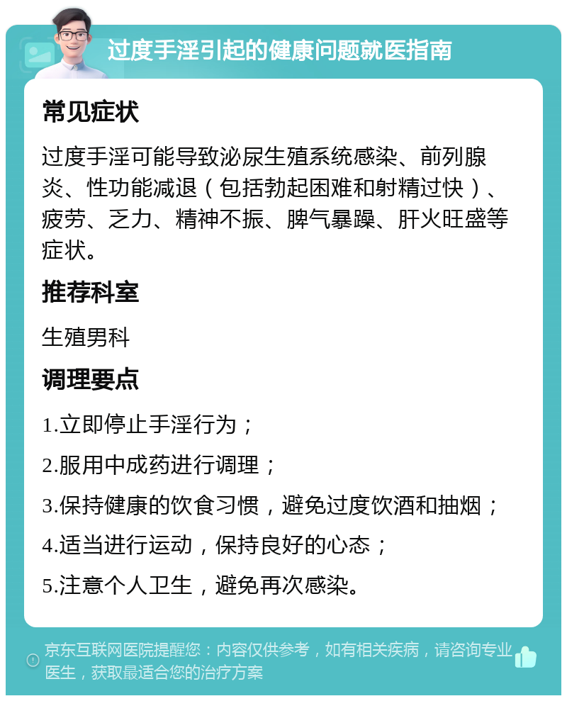 过度手淫引起的健康问题就医指南 常见症状 过度手淫可能导致泌尿生殖系统感染、前列腺炎、性功能减退（包括勃起困难和射精过快）、疲劳、乏力、精神不振、脾气暴躁、肝火旺盛等症状。 推荐科室 生殖男科 调理要点 1.立即停止手淫行为； 2.服用中成药进行调理； 3.保持健康的饮食习惯，避免过度饮酒和抽烟； 4.适当进行运动，保持良好的心态； 5.注意个人卫生，避免再次感染。