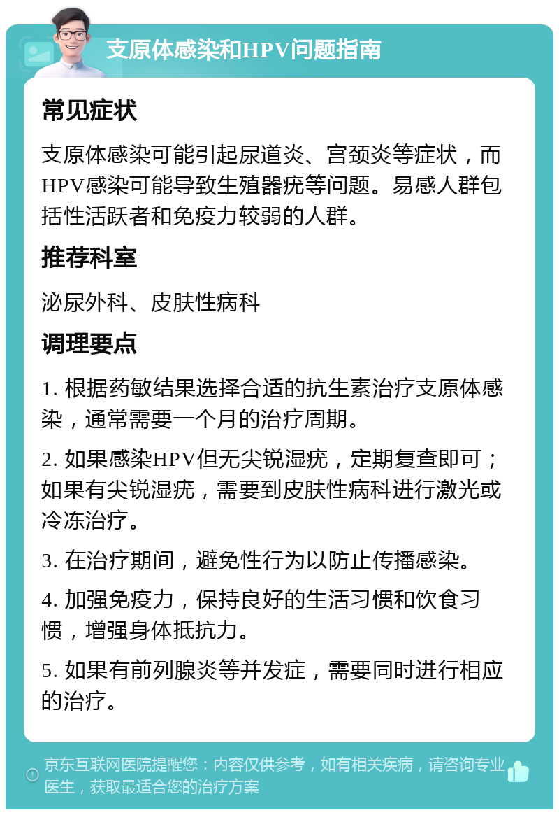 支原体感染和HPV问题指南 常见症状 支原体感染可能引起尿道炎、宫颈炎等症状，而HPV感染可能导致生殖器疣等问题。易感人群包括性活跃者和免疫力较弱的人群。 推荐科室 泌尿外科、皮肤性病科 调理要点 1. 根据药敏结果选择合适的抗生素治疗支原体感染，通常需要一个月的治疗周期。 2. 如果感染HPV但无尖锐湿疣，定期复查即可；如果有尖锐湿疣，需要到皮肤性病科进行激光或冷冻治疗。 3. 在治疗期间，避免性行为以防止传播感染。 4. 加强免疫力，保持良好的生活习惯和饮食习惯，增强身体抵抗力。 5. 如果有前列腺炎等并发症，需要同时进行相应的治疗。