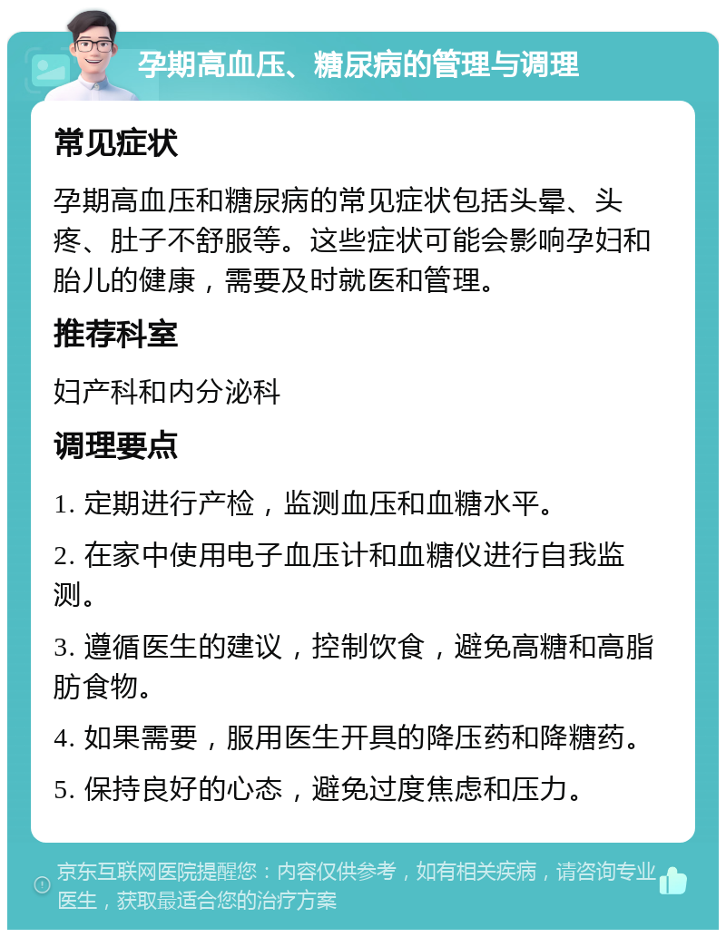 孕期高血压、糖尿病的管理与调理 常见症状 孕期高血压和糖尿病的常见症状包括头晕、头疼、肚子不舒服等。这些症状可能会影响孕妇和胎儿的健康，需要及时就医和管理。 推荐科室 妇产科和内分泌科 调理要点 1. 定期进行产检，监测血压和血糖水平。 2. 在家中使用电子血压计和血糖仪进行自我监测。 3. 遵循医生的建议，控制饮食，避免高糖和高脂肪食物。 4. 如果需要，服用医生开具的降压药和降糖药。 5. 保持良好的心态，避免过度焦虑和压力。