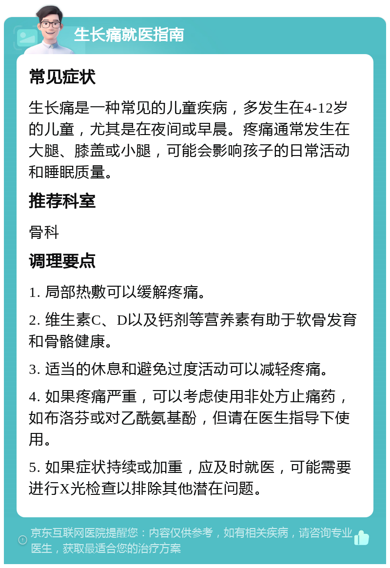 生长痛就医指南 常见症状 生长痛是一种常见的儿童疾病，多发生在4-12岁的儿童，尤其是在夜间或早晨。疼痛通常发生在大腿、膝盖或小腿，可能会影响孩子的日常活动和睡眠质量。 推荐科室 骨科 调理要点 1. 局部热敷可以缓解疼痛。 2. 维生素C、D以及钙剂等营养素有助于软骨发育和骨骼健康。 3. 适当的休息和避免过度活动可以减轻疼痛。 4. 如果疼痛严重，可以考虑使用非处方止痛药，如布洛芬或对乙酰氨基酚，但请在医生指导下使用。 5. 如果症状持续或加重，应及时就医，可能需要进行X光检查以排除其他潜在问题。