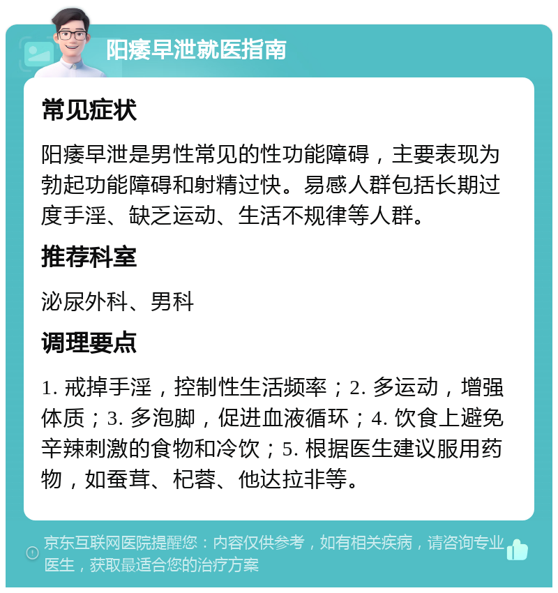 阳痿早泄就医指南 常见症状 阳痿早泄是男性常见的性功能障碍，主要表现为勃起功能障碍和射精过快。易感人群包括长期过度手淫、缺乏运动、生活不规律等人群。 推荐科室 泌尿外科、男科 调理要点 1. 戒掉手淫，控制性生活频率；2. 多运动，增强体质；3. 多泡脚，促进血液循环；4. 饮食上避免辛辣刺激的食物和冷饮；5. 根据医生建议服用药物，如蚕茸、杞蓉、他达拉非等。